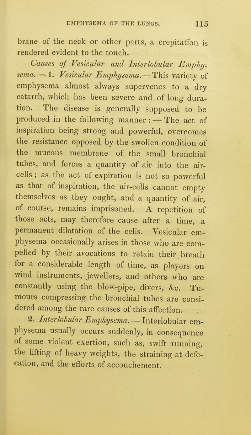 brane of the neck or other parts, a crepitation is rendered evident to the touch. Causes of Vesicular and Interlobular EmjyJiy- sema.— 1. Vesicular Emphysema.— This variety of emphysema almost always supervenes to a dry catarrh, which has been severe and of long dura- tion. The disease is generally supposed to be produced in the following manner : — The act of inspiration being strong and powerful, overcomes the resistance opposed by the swollen condition of the mucous membrane of the small bronchial tubes, and forces a quantity of air into the air- cells ; as the act of expiration is not so powerful as that of inspiration, the air-cells cannot empty themselves as they ought, and a quantity of air, of course, remains imprisoned. A repetition of those acts, may therefore cause after a time, a permanent dilatation of the cells. Vesicular em- physema occasionally arises in those who are com- pelled by their avocations to retain their breath for a considerable length of time, as players on wind instruments, jewellers, and others who are constantly using the blow-pipe, divers, &c. Tu- mours compressing the bronchial tubes are consi- dered among the rare causes of this affection. 2. Interlobular Emphysema.— Interlobular em- physema usually occurs suddenly, in consequence of some violent exertion, such as, swift running, the hfting of heavy weights, the straining at defe- cation, and the efforts of accouchement.