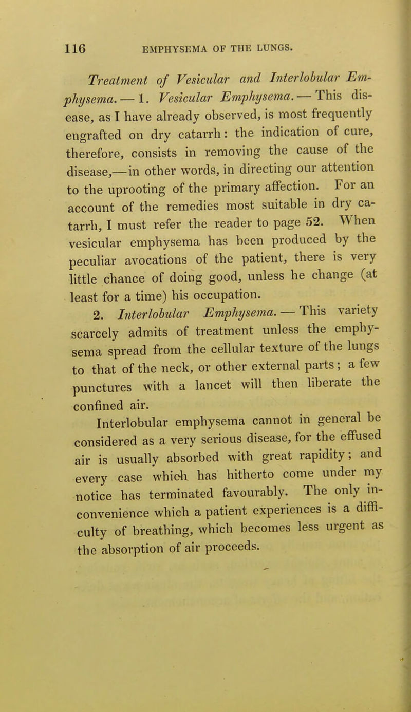 Treatment of Vesicular and Interlobular Em- physema.— 1. Vesicular Emphysema. — This dis- ease, as I have already observed, is most frequently engrafted on dry catarrh: the indication of cure, therefore, consists in removing the cause of the disease,—in other words, in directing our attention to the uprooting of the primary affection. For an account of the remedies most suitable in dry ca- tarrh, I must refer the reader to page 52. When vesicular emphysema has been produced by the peculiar avocations of the patient, there is very little chance of doing good, unless he change (at least for a time) his occupation. 2. Interlobular Emphysema. — This variety scarcely admits of treatment unless the emphy- sema spread from the cellular texture of the lungs to that of the neck, or other external parts ; a few punctures with a lancet will then liberate the confined air. Interlobular emphysema cannot in general be considered as a very serious disease, for the effused air is usually absorbed with great rapidity; and every case whidi has hitherto come under my notice has terminated favourably. The only in- convenience which a patient experiences is a diffi- culty of breathing, which becomes less urgent as the absorption of air proceeds.