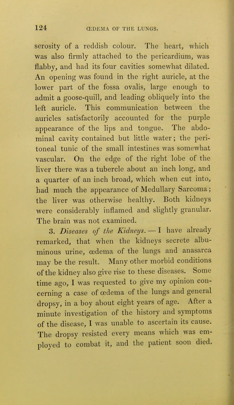 serosity of a reddish colour. The heart, which was also firmly attached to the pericardium, was flabby, and had its four cavities somewhat dilated. An opening was found in the right auricle, at the lower part of the fossa ovalis, large enough to admit a goose-quill, and leading obliquely into the left auricle. This communication between the auricles satisfactorily accounted for the purple appearance of the lips and tongue. The abdo- minal cavity contained but little water; the peri- toneal tunic of the small intestines was somewhat vascular. On the edge of the right lobe of the liver there was a tubercle about an inch long, and a quarter of an inch broad, which when cut into, had much the appearance of Medullary Sarcoma; the liver was otherwise healthy. Both kidneys were considerably inflamed and slightly granular. The brain was not examined. 3. Diseases of the Kidneys. — I have already remarked, that when the kidneys secrete albu- minous urine, cedema of the lungs and anasarca may be the result. Many other morbid conditions of the kidney also give rise to these diseases. Some time ago, I was requested to give my opinion con- cerning a case of oedema of the lungs and general dropsy, in a boy about eight years of age. After a minute investigation of the history and symptoms of the disease, I was unable to ascertain its cause. The dropsy resisted every means which was em- ployed to combat it, and the patient soon died.