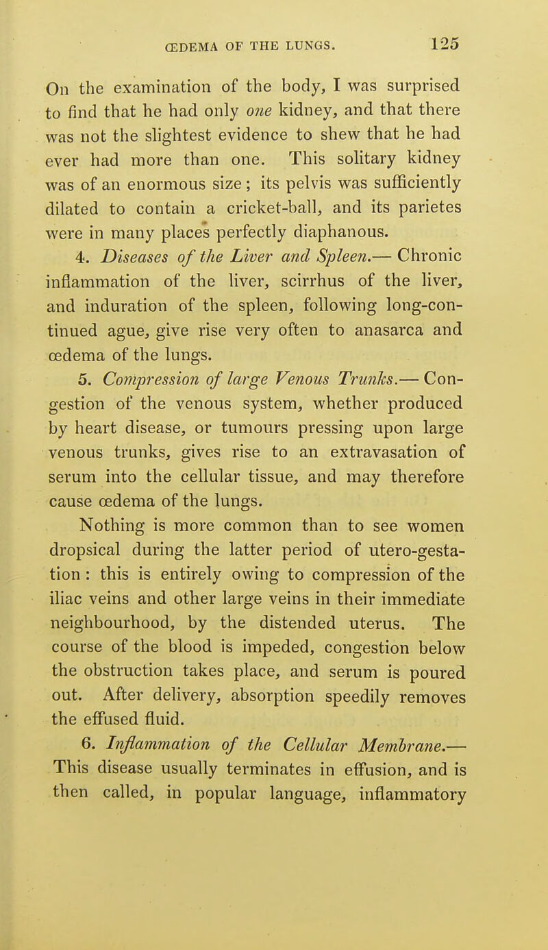 On the examination of the body, I was surprised to find that he had only one kidney, and that there was not the slightest evidence to shew that he had ever had more than one. This solitary kidney was of an enormous size; its pelvis was sufficiently dilated to contain a cricket-ball, and its parietes were in many places perfectly diaphanous. 4. Diseases of the Liver and Spleen.— Chronic inflammation of the liver, scirrhus of the liver, and induration of the spleen, following long-con- tinued ague, give rise very often to anasarca and oedema of the lungs. 5. Co7npression of large Venous Trunks.— Con- gestion of the venous system, whether produced by heart disease, or tumours pressing upon large venous trunks, gives rise to an extravasation of serum into the cellular tissue, and may therefore cause oedema of the lungs. Nothing is more common than to see women dropsical during the latter period of utero-gesta- tion : this is entirely owing to compression of the iliac veins and other large veins in their immediate neighbourhood, by the distended uterus. The course of the blood is impeded, congestion below the obstruction takes place, and serum is poured out. After delivery, absorption speedily removes the effused fluid. 6. Inflammation of the Cellular Membrane,— This disease usually terminates in effusion, and is then called, in popular language, inflammatory