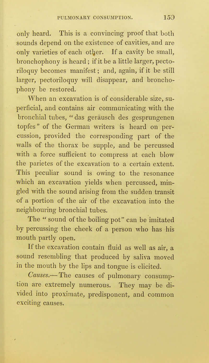 only heard. This is a convincing proof that both sounds depend on the existence of cavities, and are only varieties of each ot|jer. If a cavity be small, bronchophony is heard; if it be a little larger, pecto- riloquy becomes manifest; and, again, if it be still larger, pectoriloquy will disappear, and broncho- phony be restored. When an excavation is of considerable size, su- perficial, and contains air communicating with the bronchial tubes, das gerausch des gesprungenen topfes of the German writers is heard on per- cussion, provided the corresponding part of the walls of the thorax be supple, and be percussed with a force sufficient to compress at each blow the parietes of the excavation to a certain extent. This peculiar sound is owing to the resonance which an excavation yields when percussed, min- gled with the sound arising from the sudden transit of a portion of the air of the excavation into the neighbouring bronchial tubes. The sound of the boiling pot can be imitated by percussing the cheek of a person who has his mouth partly open. If the excavation contain fluid as well as air, a sound resembling that produced by saliva moved in the mouth by the lips and tongue is ehcited. Causes.— The causes of pulmonary consump- tion are extremely numerous. They may be di- vided into proximate, predisponent, and common exciting causes.