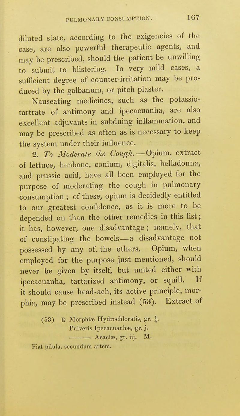diluted state, according to the exigencies of the case, are also powerful therapeutic agents, and may be prescribed, should the patient be unwilUng to submit to blistering. In very mild cases, a sufficient degree of counter-irritation may be pro- duced by the galbanum, or pitch plaster. Nauseating medicines, such as the potassio- tartrate of antimony and ipecacuanha, are also excellent adjuvants in subduing inflammation, and may be prescribed as often as is necessary to keep the system under their influence. 2. To Moderate the Cough.—Opium, extract of lettuce, henbane, conium, digitalis, belladonna, and prussic acid, have all been employed for the purpose of moderating the cough in pulmonary consumption ; of these, opium is decidedly entitled to our greatest confidence, as it is more to be depended on than the other remedies in this list; it has, however, one disadvantage ; namely, that of constipating the bowels—a disadvantage not possessed by any of. the others. Opium, when employed for the purpose just mentioned, should never be given by itself, but united either with ipecacuanha, tartarized antimony, or squill. If it should cause head-ach, its active principle, mor- phia, may be prescribed instead (53). Extract of (33) R Morphias Hydrochloratis, gr. \. Pulveris Ipecacuanhae, gr. j. Acaciae, gr. iij. M. Fiat pilula, secundum artem.