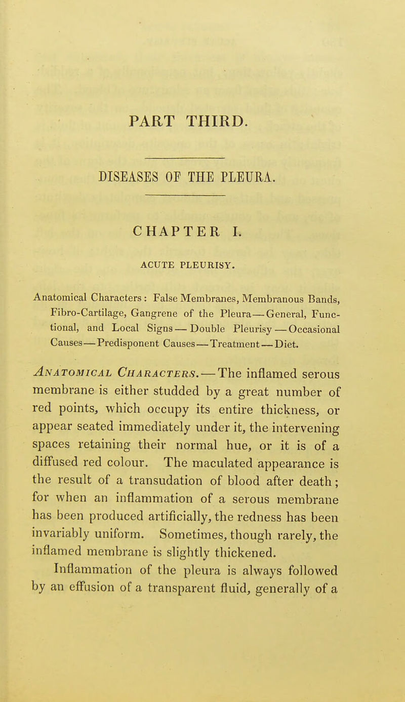 PART THIRD. DISEASES OF THE PLEURA. CHAPTER I. ACUTE PLEURISY. Anatomical Characters : False Membranes, Membranous Bands, Fibro-Cartilage, Gangrene of the Pleura—General, Func- tional, and Local Signs — Double Pleurisy — Occasional Causes—Predisponent Causes — Treatment — Diet. Anatomical Characters. — The inflamed serous membrane is either studded by a great number of red points, which occupy its entire thickness, or appear seated immediately under it, the intervening spaces retaining their normal hue, or it is of a diffused red colour. The maculated appearance is the result of a transudation of blood after death; for when an inflammation of a serous membrane has been produced artificially, the redness has been invariably uniform. Sometimes, though rarely, the inflamed membrane is slightly thickened. Inflammation of the pleura is always followed by an effusion of a transparent fluid, generally of a