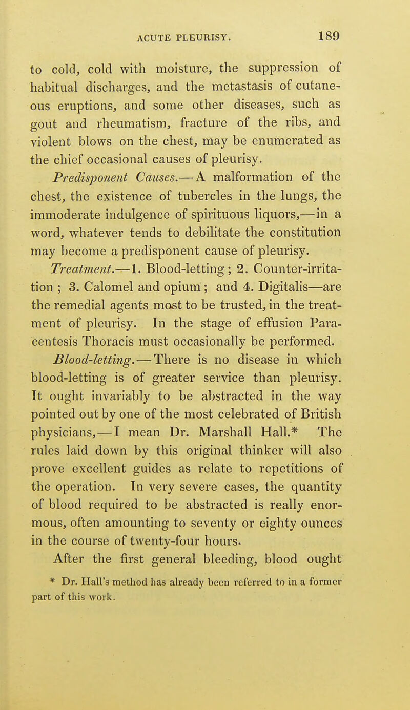 to cold, cold with moisture, the suppression of habitual discharges, and the metastasis of cutane- ous eruptions, and some other diseases, such as gout and rheumatism, fracture of the ribs, and violent blows on the chest, may be enumerated as the chief occasional causes of pleurisy. Predisponent Causes.— A malformation of the chest, the existence of tubercles in the lungs, the immoderate indulgence of spirituous liquors,—in a word, whatever tends to debilitate the constitution may become a predisponent cause of pleurisy. Treatment.—1. Blood-letting; 2. Counter-irrita- tion ; 3. Calomel and opium ; and 4. Digitalis—are the remedial agents most to be trusted, in the treat- ment of pleurisy. In the stage of effusion Para- centesis Thoracis must occasionally be performed. Blood-letting. — There is no disease in which blood-letting is of greater service than pleurisy. It ought invariably to be abstracted in the way pointed out by one of the most celebrated of British physicians, — I mean Dr. Marshall Hall.* The rules laid down by this original thinker will also prove excellent guides as relate to repetitions of the operation. In very severe cases, the quantity of blood required to be abstracted is really enor- mous, often amounting to seventy or eighty ounces in the course of twenty-four hours. After the first general bleeding, blood ought * Dr. Hall's method has already been referred to in a former part of this work.