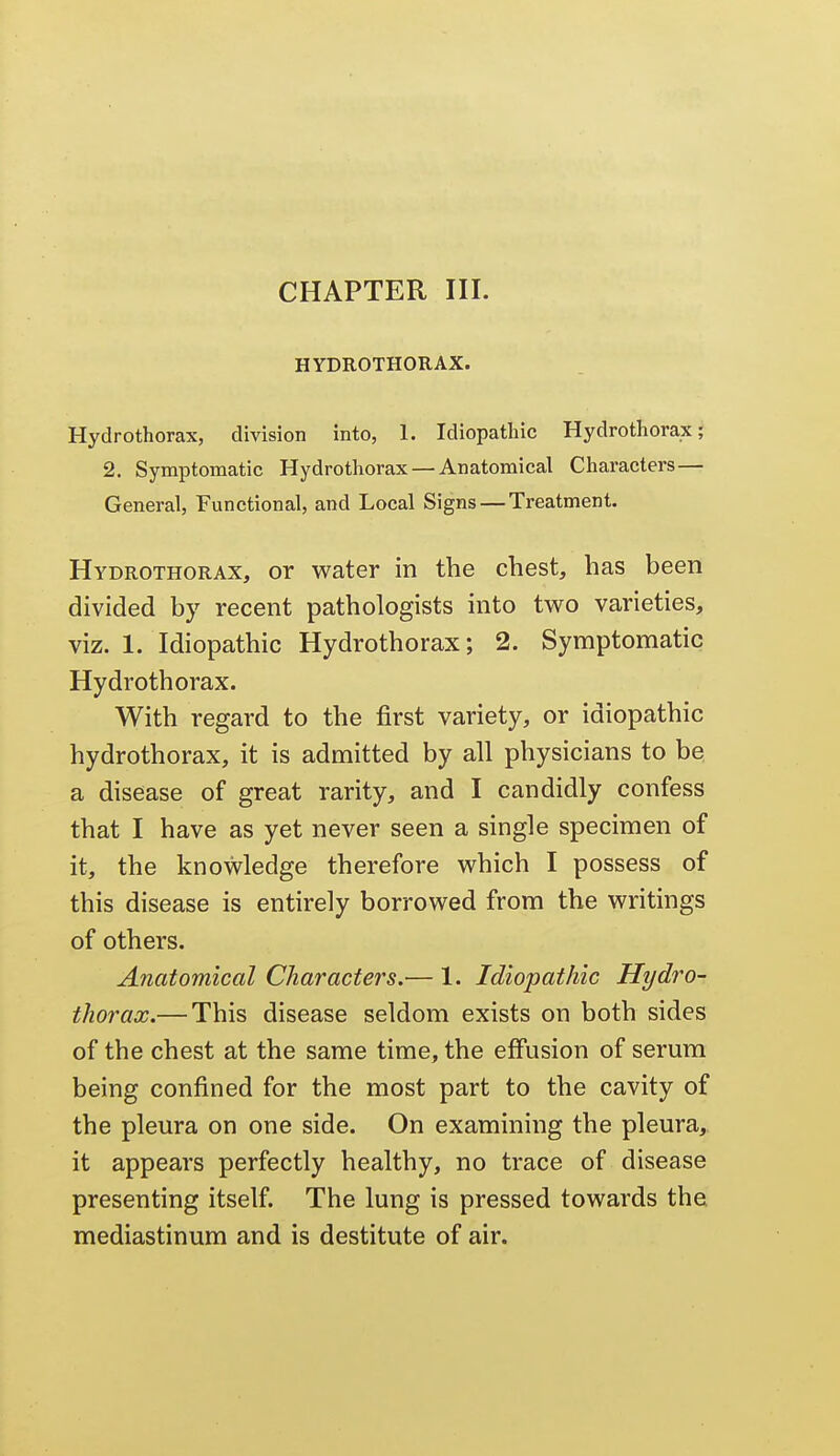 HYDROTHORAX. Hydrothorax, division into, 1. Idiopathic Hydrothorax; 2. Symptomatic Hydrothorax — Anatomical Characters— General, Functional, and Local Signs — Treatment. Hydrothorax, or water in the chest, has been divided by recent pathologists into two varieties, viz. 1. Idiopathic Hydrothorax; 2. Symptomatic Hydrothorax. With regard to the first variety, or idiopathic hydrothorax, it is admitted by all physicians to be a disease of great rarity, and I candidly confess that I have as yet never seen a single specimen of it, the knowledge therefore which I possess of this disease is entirely borrowed from the writings of others. Anatomical Characters.— 1. Idiopathic Hydro- thorax.— This disease seldom exists on both sides of the chest at the same time, the effusion of serum being confined for the most part to the cavity of the pleura on one side. On examining the pleura, it appears perfectly healthy, no trace of disease presenting itself. The lung is pressed towards the mediastinum and is destitute of air.