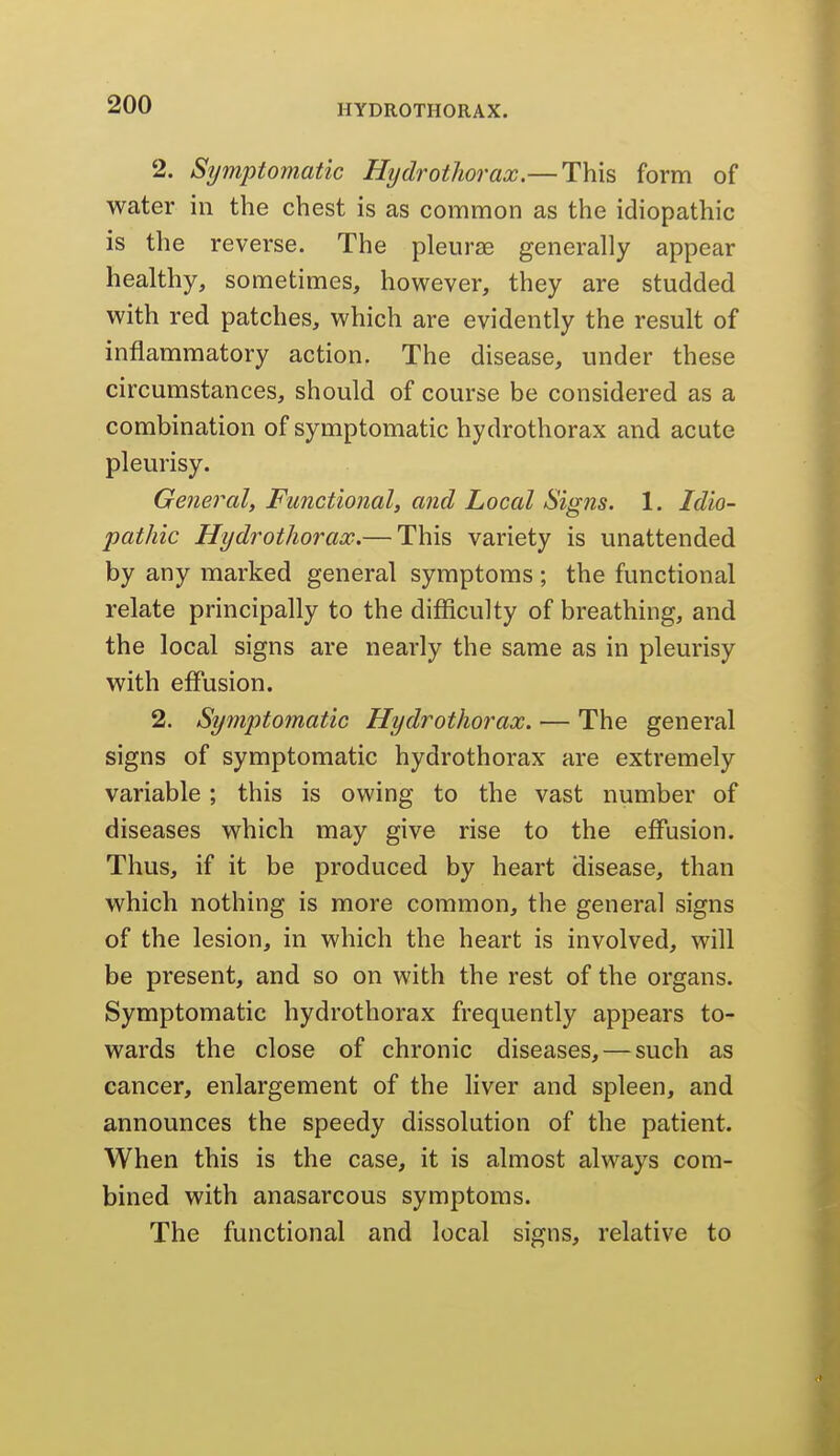 2. Stjmptomatic Hydrotliorax.—This form of water in the chest is as common as the idiopathic is the reverse. The pleurae generally appear healthy, sometimes, however, they are studded with red patches, which are evidently the result of inflammatory action. The disease, under these circumstances, should of course be considered as a combination of symptomatic hydrothorax and acute pleurisy. General, Functional, and Local Signs. 1. Idio- pathic Hydrothorax.— This variety is unattended by any marked general symptoms ; the functional relate principally to the difficulty of breathing, and the local signs are nearly the same as in pleurisy with effusion. 2. Symptomatic Hydrothorax. — The general signs of symptomatic hydrothorax are extremely variable; this is owing to the vast number of diseases which may give rise to the effusion. Thus, if it be produced by heart disease, than which nothing is more common, the general signs of the lesion, in which the heart is involved, will be present, and so on with the rest of the organs. Symptomatic hydrothorax frequently appears to- wards the close of chronic diseases, — such as cancer, enlargement of the liver and spleen, and announces the speedy dissolution of the patient. When this is the case, it is almost always com- bined with anasarcous symptoms. The functional and local signs, relative to