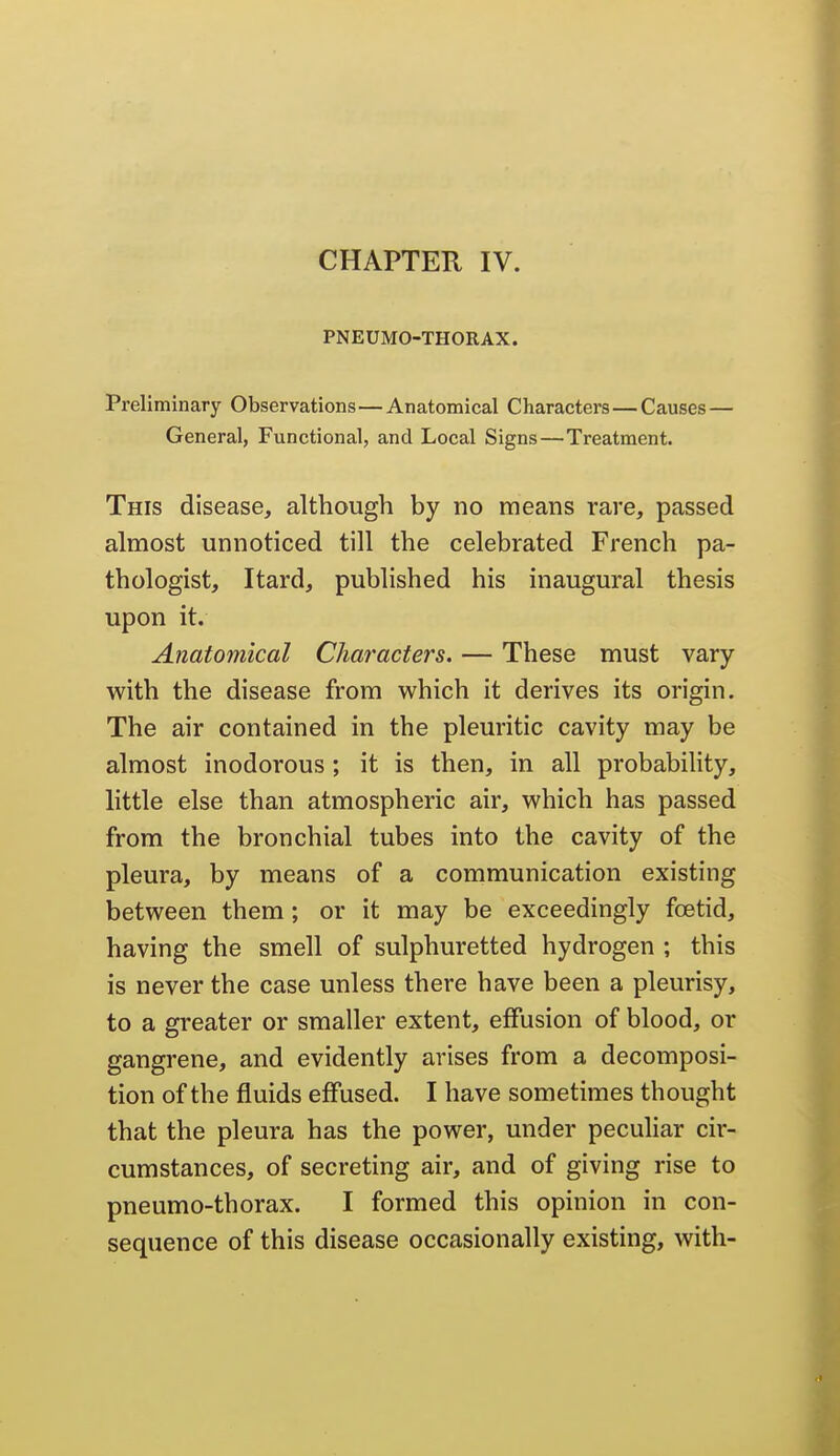 PNEUMO-THORAX. Preliminary Observations—Anatomical Characters—Causes— General, Functional, and Local Signs—Treatment. This disease, although by no means rare, passed almost unnoticed till the celebrated French pa- thologist, Itard, published his inaugural thesis upon it. Anatomical Characters. — These must vary with the disease from which it derives its origin. The air contained in the pleuritic cavity may be almost inodorous ; it is then, in all probabihty, little else than atmospheric air, which has passed from the bronchial tubes into the cavity of the pleura, by means of a communication existing between them; or it may be exceedingly foetid, having the smell of sulphuretted hydrogen ; this is never the case unless there have been a pleurisy, to a greater or smaller extent, effusion of blood, or gangrene, and evidently arises from a decomposi- tion of the fluids effused. I have sometimes thought that the pleura has the power, under peculiar cir- cumstances, of secreting air, and of giving rise to pneumo-thorax. I formed this opinion in con- sequence of this disease occasionally existing, with-