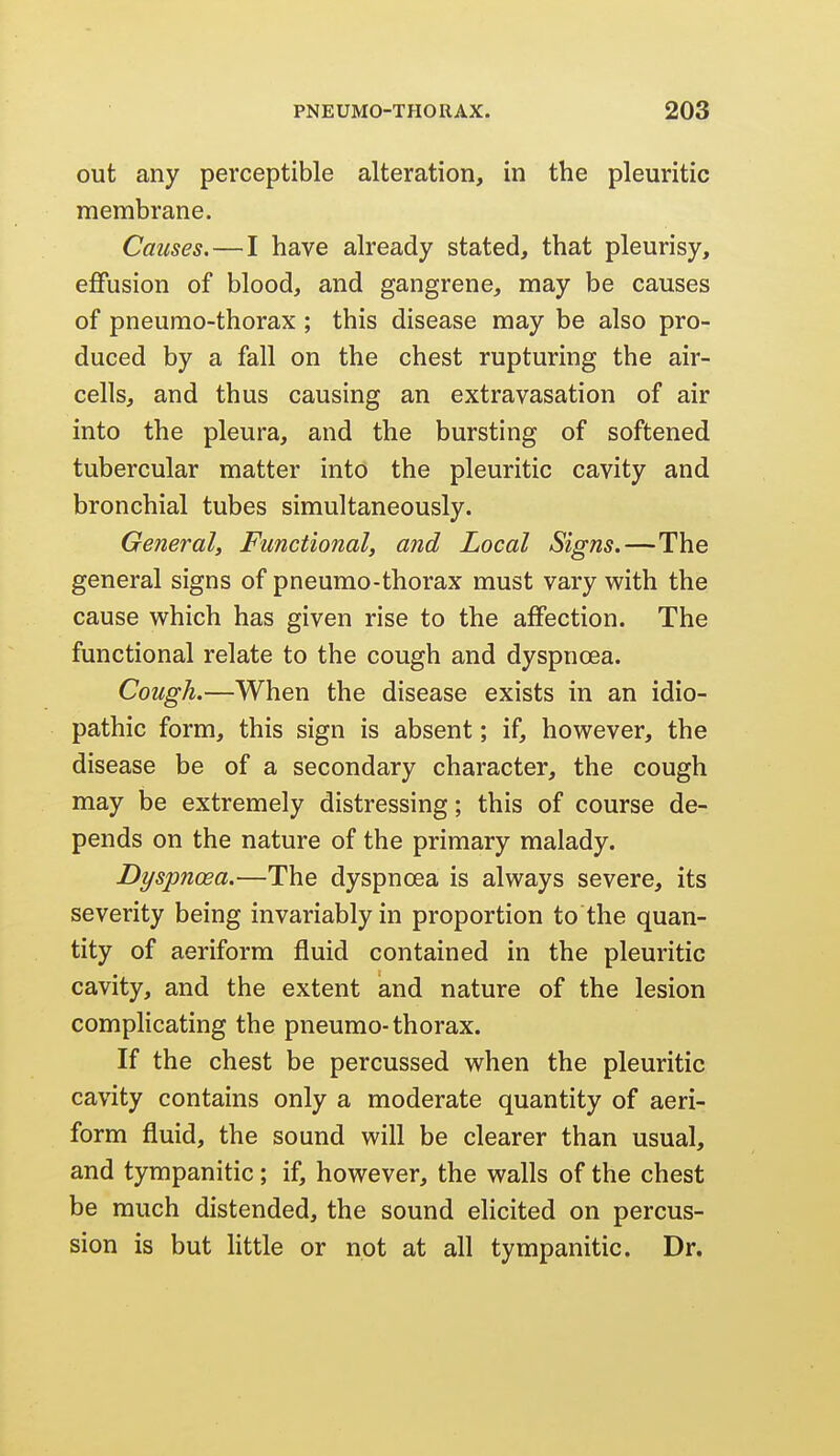 out any perceptible alteration, in the pleuritic membrane. Causes.—I have already stated, that pleurisy, effusion of blood, and gangrene, may be causes of pneurao-thorax ; this disease may be also pro- duced by a fall on the chest rupturing the air- cells, and thus causing an extravasation of air into the pleura, and the bursting of softened tubercular matter into the pleuritic cavity and bronchial tubes simultaneously. General, Functional, and Local Signs.—The general signs of pneumo-thorax must vary with the cause which has given rise to the affection. The functional relate to the cough and dyspnoea. Cough.—When the disease exists in an idio- pathic form, this sign is absent; if, however, the disease be of a secondary character, the cough may be extremely distressing; this of course de- pends on the nature of the primary malady. Dyspnoea.—The dyspnoea is always severe, its severity being invariably in proportion to the quan- tity of aeriform fluid contained in the pleuritic cavity, and the extent and nature of the lesion compHcating the pneumo-thorax. If the chest be percussed when the pleuritic cavity contains only a moderate quantity of aeri- form fluid, the sound will be clearer than usual, and tympanitic; if, however, the walls of the chest be much distended, the sound elicited on percus- sion is but httle or not at all tympanitic. Dr.