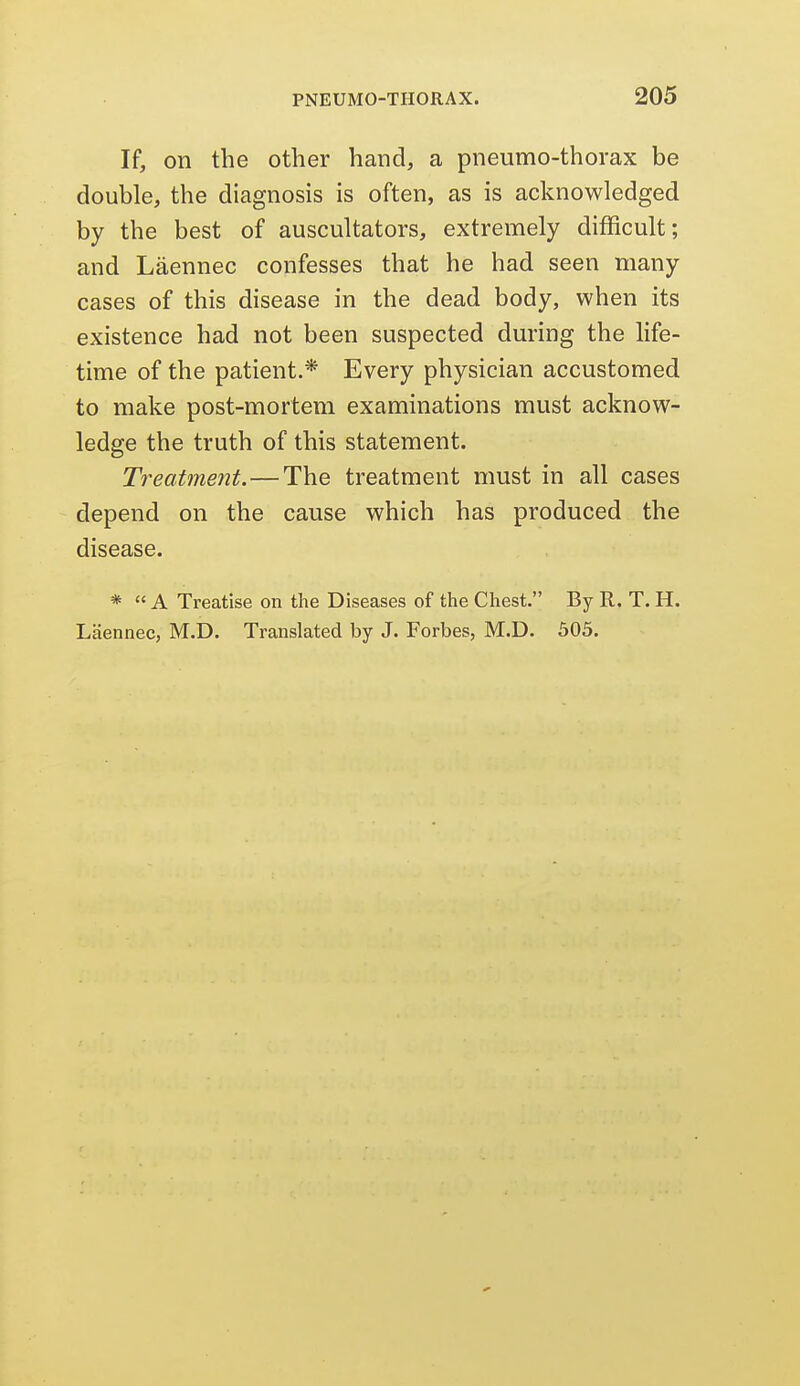 If, on the other hand, a pneumo-thorax be double, the diagnosis is often, as is acknowledged by the best of auscultators, extremely difficult; and Laennec confesses that he had seen many cases of this disease in the dead body, when its existence had not been suspected during the life- time of the patient.* Every physician accustomed to make post-mortem examinations must acknow- ledge the truth of this statement. Treatment.—The treatment must in all cases depend on the cause which has produced the disease. *  A Treatise on the Diseases of the Chest. By R. T. H. Laennec, M.D. Translated by J. Forbes, M.D. 505.