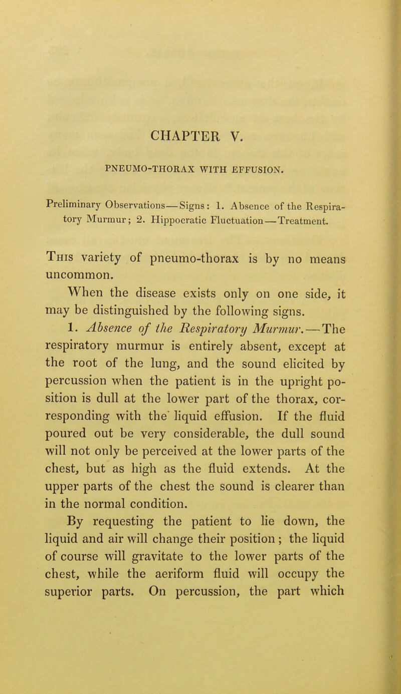 PNEUMO-THORAX WITH EFFUSION. Preliminary Observations—Signs: 1. Absence of the Respira- tory Murmur; 2. Hippocratic Fluctuation—Treatment. This variety of pneumo-thorax is by no means uncommon. When the disease exists only on one side, it may be distinguished by the following signs. 1. Absence of the Respiratort/ Murmur. — The respiratory murmur is entirely absent, except at the root of the lung, and the sound elicited by percussion when the patient is in the upright po- sition is dull at the lower part of the thorax, cor- responding with the liquid effusion. If the fluid poured out be very considerable, the dull sound will not only be perceived at the lower parts of the chest, but as high as the fluid extends. At the upper parts of the chest the sound is clearer than in the normal condition. By requesting the patient to lie down, the liquid and air will change their position ; the liquid of course will gravitate to the lower parts of the chest, while the aeriform fluid will occupy the superior parts. On percussion, the part which