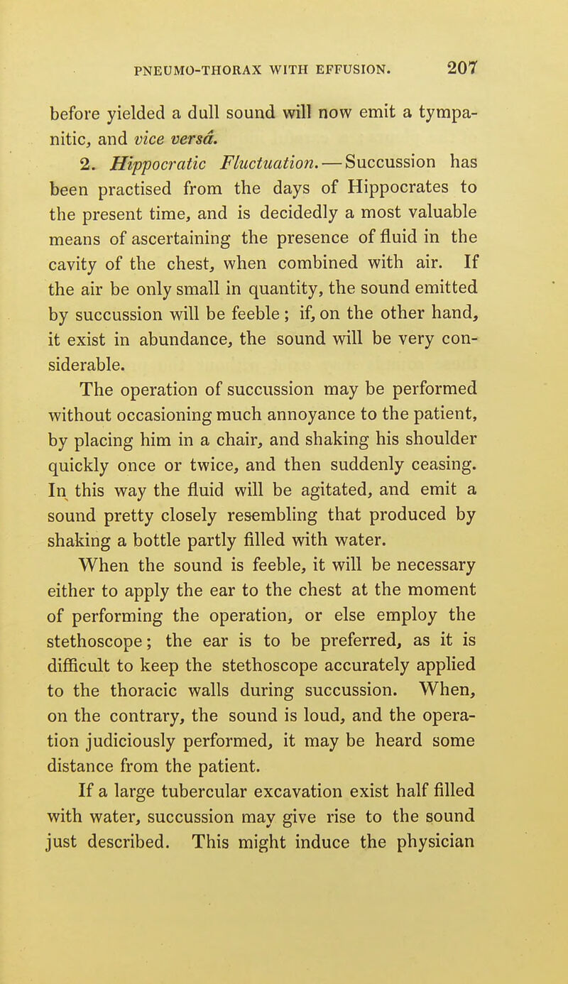 before yielded a dull sound will now emit a tympa- nitic, and vice versa. 2. Hippocratic Fluctuation. — Succussion has been practised from the days of Hippocrates to the present time, and is decidedly a most valuable means of ascertaining the presence of fluid in the cavity of the chest, when combined with air. If the air be only small in quantity, the sound emitted by succussion will be feeble; if, on the other hand, it exist in abundance, the sound will be very con- siderable. The operation of succussion may be performed without occasioning much annoyance to the patient, by placing him in a chair, and shaking his shoulder quickly once or twice, and then suddenly ceasing. In this way the fluid will be agitated, and emit a sound pretty closely resembling that produced by shaking a bottle partly filled with water. When the sound is feeble, it will be necessary either to apply the ear to the chest at the moment of performing the operation, or else employ the stethoscope; the ear is to be preferred, as it is difficult to keep the stethoscope accurately applied to the thoracic walls during succussion. When, on the contrary, the sound is loud, and the opera- tion judiciously performed, it may be heard some distance from the patient. If a large tubercular excavation exist half filled with water, succussion may give rise to the sound just described. This might induce the physician
