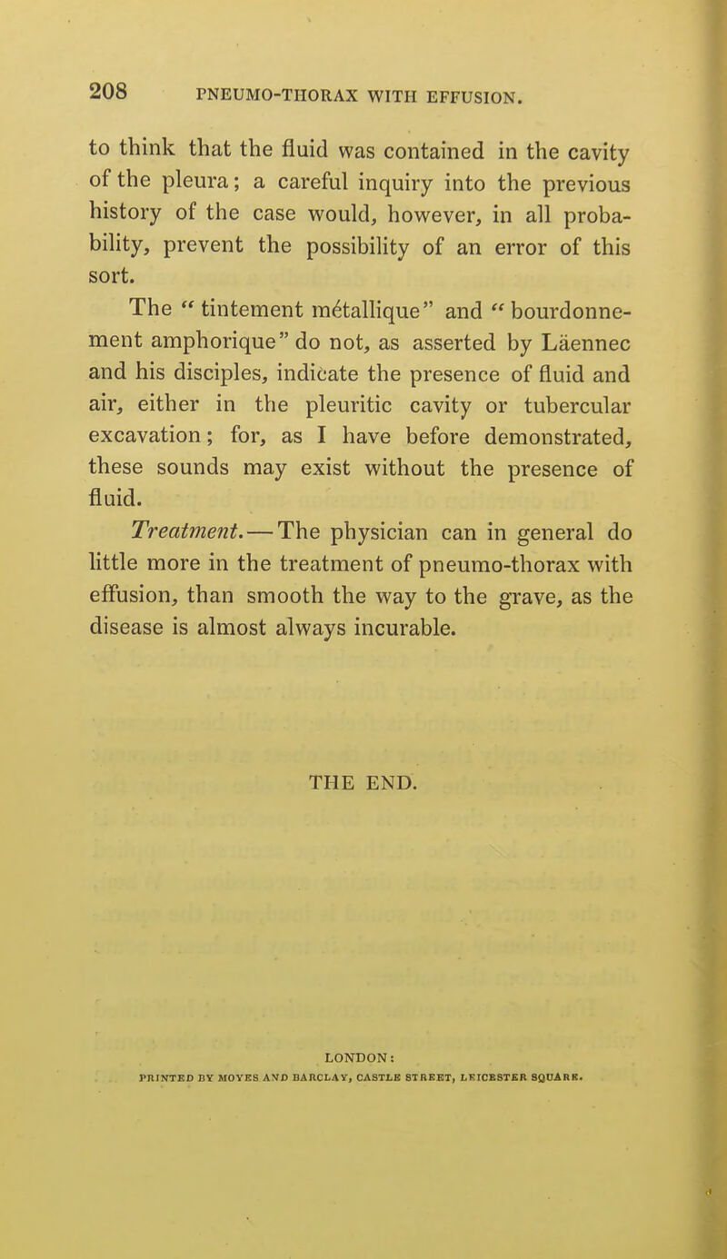 to think that the fluid was contained in the cavity of the pleura; a careful inquiry into the previous history of the case would, however, in all proba- bility, prevent the possibility of an error of this sort. The tintement m^tallique and  bourdonne- ment amphorique do not, as asserted by Laennec and his disciples, indicate the presence of fluid and air, either in the pleuritic cavity or tubercular excavation; for, as I have before demonstrated, these sounds may exist without the presence of fluid. Treatment. — The physician can in general do little more in the treatment of pneurao-thorax with effusion, than smooth the way to the grave, as the disease is almost always incurable. THE END. LONDON: PniKTEO BT MOVES AVD BARCLAY, CASTLB STREET, LKICBSTER SgUARK.