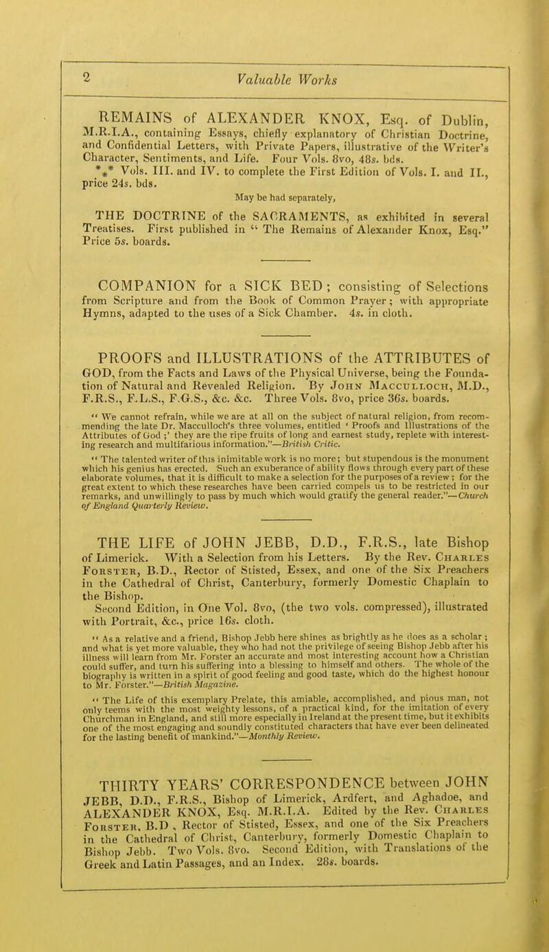 REMAINS of ALEXANDER KNOX, Esq. of Dublin, M.R.I.A., containing Essays, chiefly explanatory of Christian Doctrine, and Confidential Letters, with Private Papers, illustrative of the Writer's Character, Sentiments, and Life. Four Vols. 8vo, 48s. hds. *^(* Vols. III. and IV. to complete the First Edition of Vols. I. and 11., price 24s. hds. May be had separately, THE DOCTRINE of the SACRAMENTS, as exhihited in several Treatises. First published in  The Remains of Alexander Knox, Esq. Price 5s. boards. COMPANION for a SICK BED ; consisting of Selections from Scripture and from the Book of Common Prayer; with appropriate Hymns, adapted to the uses of a Sick. Chamber. 4s. in cloth. PROOFS and ILLUSTRATIONS of the ATTRIBUTES of GOD, from the Facts and Laws of the Physical Universe, being the Founda- tion of Natural and Revealed Religion. By John Macculi.och, M.D., F.R.S., F..L.S., F.G.S., &c. &c. Three Vols. 8vo, price 3Cs. boards. We cannot refrain, while we are at all on the subject of natural religion, from recom- mending the late Dr. Macculloch's three volumes, entitled ' Proofs and Illustrations of the Attributes of God ;' they are the ripe fruits of long and earnest study, replete with interest- ing research and multifarious information.—British Critic,  The talented writer of this inimitable work is no more; but stupendous is the monument which his genius has erected. Such an exuberance of ability flows through every part of these elaborate volumes, that it is difficult to make a selection for the purposes of a review; for the great extent to which these researches have been carried compels us to be restricted in our remarks, and unwillingly to pass by much which would gratify the general reader.—Church of England (Quarterly Review. THE LIFE of JOHN JEBB, D.D., F.R.S., late Bishop of Limerick. With a Selection from his Letters. By the Rev. Charles FoRSTER, B.D., Rector of Stisted, E.ssex, and one of the Six Preachers in the Cathedral of Christ, Canterbury, formerly Domestic Chaplain to the Bishop. Sec(md Edition, in One Vol. 8vo, (the two vols, compressed), illustrated with Portrait, &c., price 16s. cloth. Asa relative and a friend. Bishop Jebb here shines as brightly as he does as a scholar ; and what is yet more valuable, they who had not the privilege of seeing Bishop Jebb after his illness will learn from Mr. Forster an accurate and most interesting account how a Christian could suffer, and turn his suffering into a blessing to himself and others. The whole of the biography is written in a spirit of good feeling and good taste, which do the highest honour to Mr. Forster.—British Magazine.  The Life of this exemplary Prelate, this amiable, accomplished, and pious man, not only teems with the most weighty lessons, of a practical kind, for the imitation of every Churchman in England, and still more especially in Ireland at the present time, but it exhibits one of the most engaging and soundly constituted characters that have ever been delineated for the lasting benefit of mankind.—Monthly Review. THIRTY YEARS' CORRESPONDENCE between JOHN JEBB D.D., F.R.S., Bishop of Limerick, Ardfert, and Aghadoe, and ALEXANDER KNOX, Esq. M.R.I.A. Edited by the Rev. Charles Forster. B.D , Rector of Stisted, E.ssex, and one of the Six Preachers in the Cathedral of Clirist, Canterbury, formerly Domestic Chaplain to Bishop Jebb. Two Vols. !ivo. Second Edition, with Translations ot the Greek and Latin Passages, and an Index. 28s. boards.