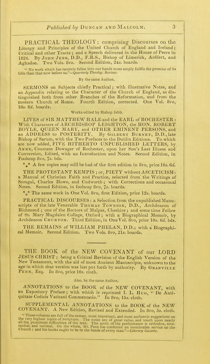 PRACTICAL THEOLOGY; comprising Discourses on the Liturgy and Principles of the United Cliurch of England and Ireland; Critical and other Tracts ; and a Speech delivered in the House of Peers in 1824. By John Jebb, D.D., F.R.S., Bishop of Limerick, Ardfert, and Aghadoe. Two Vols. 8vo. Second Edition, 24s. boards.  No work which has recently falleu into our hands more amply fulfils the promise of its title than that now before us.—Quarterly Theolog. Review. By the same Author, SERMONS on Subjects chiefly Practical; with illustrative Notes, and an Appendix relating to the Character of the Church of England, as dis- tinguished both from other Branches of the Reformation, and from the modern Church of Rome. Fourth Edition, corrected. One Vol. 8vo, 10s. 6d. boards. Works edited by Bishop Jebb. LIVES of SIR MATTHEW HALE and the EARL of ROCHESTER : With Characters of ARCHBISHOP LEIGHTON, the HON. ROBERT BOYLK, QUEEN MARY, and OTHER EMINENT PERSONS, and an ADDRESS to POSTERITY. By Gilbert Burnet, D.D.,late Bishop of Sarum, with the Two Prefaces to the Dublin Editions. To which are now added, FIVE HITHERTO UNPUBLISHED LETTERS, by Anne, Countess Dowager of Rochester, upon her Son's Last Illness and Conversion, Edited, with an Introduction and Notes. Second Edition, in Foolscap 8vo, 7s. bds. A few copies may still be had of the first edition in 8vo, price 10s. 6d. THE PROTESTANT KEMPIS ; or, PIETY without ASCETICISM: a Manual of Christian Faith and Practice, selected from the Writings of Scougal, Charles Howe, and Cudworth ; with Corrections and occasional Notes. Second Edition, in foolscap 8vo, 7'S. boards. *^* The same work in One Vol. 8vo, first Edition, price 12s. boards. PRACTICAL DISCOURSES: a Selection from the unpublished Manu- scripts of the late Venerable Thomas Townson, D.D., Archdeacon of Richmond ; one of the Rectors of Malpas, Cheshire ; and some time Fellow of St. Mary Magdalen College, Oxford; with a Biographical Memoir, by Archdeacon Chubton. Third Edition, in One Vol. 8vo, price 10s. 6d. bds. THE REMAINS of WILLIAM PHELAN, D.D.; with a Biographi- cal Memoir. Second Edition. Two Vols. 8vo, 21*. boards. THE BOOK of the NEW COVENANT of our LORD JESUS CHRIST ; being a Critical Revision of the English Version of the New Testament, with the .aid of most Ancient Manuscripts, unknown to the age in which that version was last put forth by authority. By Granville PenN; Esq. In 8vo, price 10s. cloth. Also, by the same Author, ANNOTATIONS to the BOOK of the NEW COVENANT, with an Expository Preface; with which is reprinted I. L. Hug,  De Anti- quitate Codicis Vaticani Commentatio. In 8vo, 15s. cloth. SUPPLEMENTAL ANNOTATIONS to the BOOK of the NEW COVENANT. A New Edition, Revised and Extended. In 8vo, 5s. cloth. rential, and rational. On the whole, Mr. Penn lias conferred an inestimable service on the Church ; and his books ought to be in the hands of every man.—Literary Gazette.