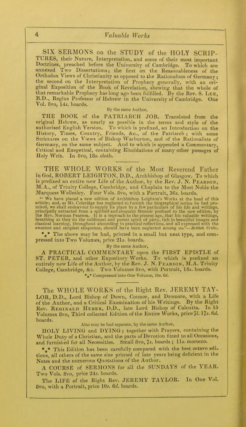 SIX SERMONS on the STUDY of the HOLY SCRIP- TURES, their Nature, Interpretation, and some of their most important Doctrines, preached before the University of Cambridge. To which are annexed Two Dissertations; the lirst on the Reasonat)leness of the Orthodox Views of Christianity as opposed to the Rationahsm of Germany; the second on the Interpretation of Prophecy generally, with an ori- ginal Exposition of the Book of Revelation, shewing that the whole of that remarkable Prophecy has long ago been fulfilled. By the Rev. S. Lee, B.D., Regius Professor of Hebrew in the University of Cambridge. One Vol. 8vo, 14s. boards. By the same Author, THE BOOK of the PATRIARCH JOB. Translated from the original Hebrew, as nearly as possilde in the terms and style of the authorised English Version. To wiiich is prefixed, an Introduction on the History, Times, Country, Friends, &c., of tlie Patriarcli ; with some Strictures on the Views of Bishop Waiburton, and of the Rationalists of Germany, on the same subject. And to which is appended a Commentary, Critical and Exegetical, containing Elucidations of many other passHges of Holy Writ. In 8vo, I8s. cloth. THE WHOLE WORKS of the Most Reverend Father in God, ROBERT LEIGHTON, D.D., Archbishop of Glasgow. To which is prefixed an entire new Life of the Author, by the Rev. J. N. Pearson, M. A., of Trinity College, Cambridge, and Chaplain to the Most Noble the Marquess Wellesley. Four Vols. 8vo, with a Portrait, 36s. boards.  We have placed a new edition of Archbishop Leighton's Works at the head of this article; and, as Mr. Coleridge has neglected to furnish the biographical notice he had pro- mised, we shall endeavour to supply Us place by a few particulars of his life and writings, principally extracted from a spirited and eloquent Memoir prefixed to the new edition, by the Rev. Norman Pearson. It is a reproach to the present age, that his valuable writings, breathing as they do the sublimest and purest spirit of piety, rich in beautiful images and classical learning, throughout abounding in practical reflections, and all expressed with the sweetest and simplest eloquence, should have been neglected among us.—British O itic. j,* The above may be had, printed in a small but neat type, and com- pressed into Two Volumes, price 2Is. boards. By the same Author, A PRACTICAL COMMENTARY upon the FIRST EPISTLE of ST. PETER, and other Expository Works. To which is prefixed an entirely new Life of the Author, by the Rev. J. N. Pearson, M. A. Trinity College, Cambridge, &c. Two Volumes 8vo, with Portrait, 18s. boards. *«* Compressed into One Volume, 10s. 6d. The WHOLE WORKS of the Ri^ht Rev. JEREMY TAY- LOR, D.D., I>ord Bishop of Down, Connor, and Dromore, with a Life of the Author, and a Critical Examination of his Writings. By the Right Rev. Reginald Heber, D.D., late Lord Bishop of Calcutta. In 15 Volumes 8vo, Third collected Edition of the Entire Works, price?/. 17s. Gd. boards. Also may be had separate, by the same Author, HOLY LIVING and DYING; together with Prayers, containing the Whole Duty of a Christian, and the parts of Devotion fitted to all Occasions, and furnished for all Necessities. Small 8vo, 7s. boards ; Us. morocco. This Edition has been carefully compared with the l>est octavo edi. tions, all others of the same size printed of late years being deficient in the Notes and the numerous Quotations of the Author. A COURSE of SERaiONS for all the SUNDAYS of the YEAR. Two Vols. 8vo, price 24s. boards. The LIFE of the Right Rev. JEREBIY TAYLOR. In One Vol. 8vo, with a Portrait, price 10s. Gd. boards.