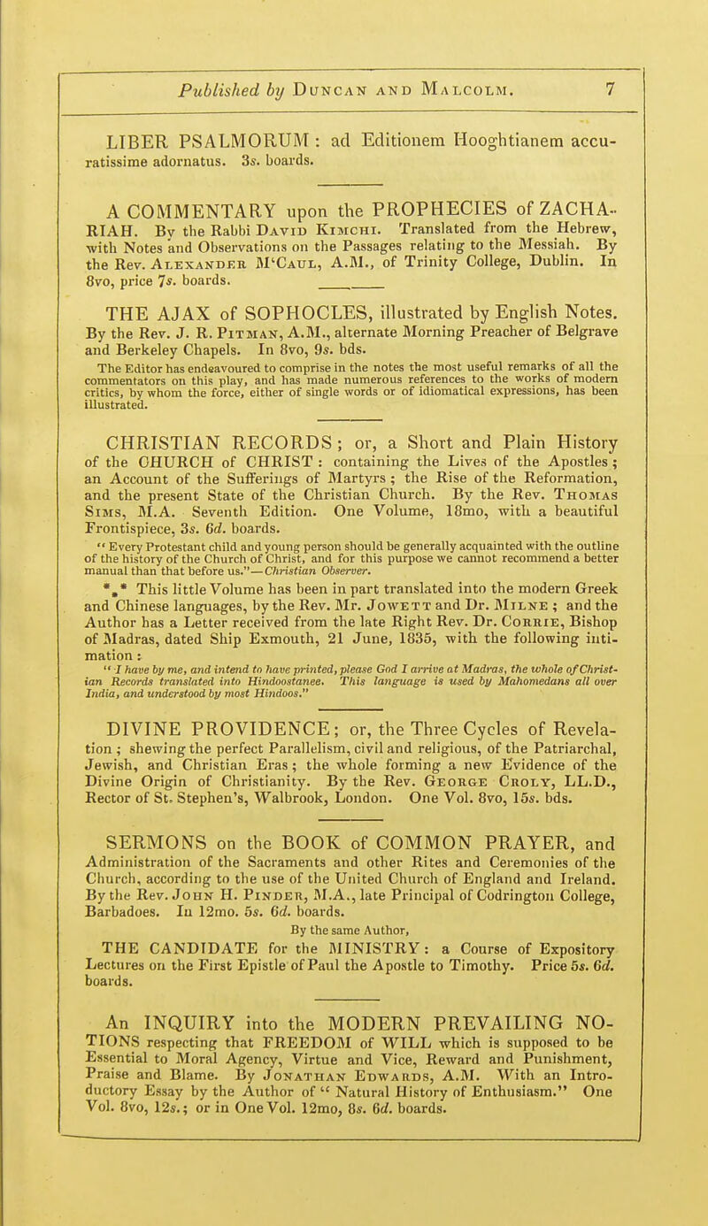 LIBER PSALMORUM : acl Editionem Hooghtianem accu- ratissime adornatus. 3s. boards. A COMMENTARY upon the PROPHECIES of ZACHA- RIAH. By the Rabbi David Kimchi. Translated from the Hebrew, with Notes and Observations on the Passages relating to the Messiah. By the Rev. Alexander M'Caul, A.M., of Trinity College, Dublin. In 8vo, price 7*- boards. THE AJAX of SOPHOCLES, illustrated by English Notes. By the Rev. J. R. Pitman, A.M., alternate Morning Preacher of Belgrave and Berkeley Chapels. In 8vo, 9s. bds. The Editor has endeavoured to comprise in the notes the most useful remarks of all the commentators on this play, and has made numerous references to the works of modem critics, by whom the force, either of single words or of idiomatical expressions, has been illustrated. CHRISTIAN RECORDS ; or, a Short and Plain History of the CHURCH of CHRIST : containing the Lives of the Apostles; an Account of the SuiFerings of Martyrs ; the Rise of the Reformation, and the present State of the Christian Church. By the Rev. Thomas Sims, M.A. Seventh Edition. One Volume, 18mo, with a beautiful Frontispiece, 3s. Qd. boards.  Every Protestant child and young person should be generally acquainted with the outline of the history of the Church of Christ, and for this purpose we cannot recommend a better manual than that before us.—Christian Observer. This little Volume has been in part translated into the modern Greek and Chinese languages, by the Rev. Mr. Jowett and Dr. Milne ; and the Author has a Letter received from the late Right Rev. Dr. CoRiiiE, Bishop of Madras, dated Ship Exmouth, 21 June, 1835, with the following inti- mation :  I have by me, and intend tn have printed, please God I arrive at Madras, the whole of Christ- ian Records translated into Hindoostanee. This language is used by Mahomedans all over India, and understood by most Hindoos. DIVINE PROVIDENCE; or, the Three Cycles of Revela- tion; shewing the perfect Parallelism, civil and religious, of the Patriarchal, Jewish, and Christian Eras; the whole forming a new Evidence of the Divine Origin of Christianity. By the Rev. George Croly, LL.D., Rector of St. Stephen's, Walbrook, London. One Vol. 8vo, 16s. bds. SERMONS on the BOOK of COMMON PRAYER, and Administration of the Sacraments and other Rites and Ceremonies of the Church, according to the use of the United Church of England and Ireland. By the Rev. John H. Pinder, M.A., late Principal of Codrington College, Barbadoes. In 12mo. 5s. 6d. boards. By the same Author, THE CANDIDATE for the MINISTRY: a Course of Expository Lectures on the First Epistle of Paul the Apostle to Timothy. Price 5s. 6d. boards. An INQUIRY into the MODERN PREVAILING NO- TIONS respecting that FREEDOM of WILL which is supposed to be Essential to Moral Agency, Virtue and Vice, Reward and Punishment, Praise and Blame. By Jonathan Edwards, A.M. With an Intro- ductory Essay by the Author of  Natural History of Enthusiasm. One Vol. 8vo, 12s.; or in One Vol. 12mo, 8s. 6d. boards.