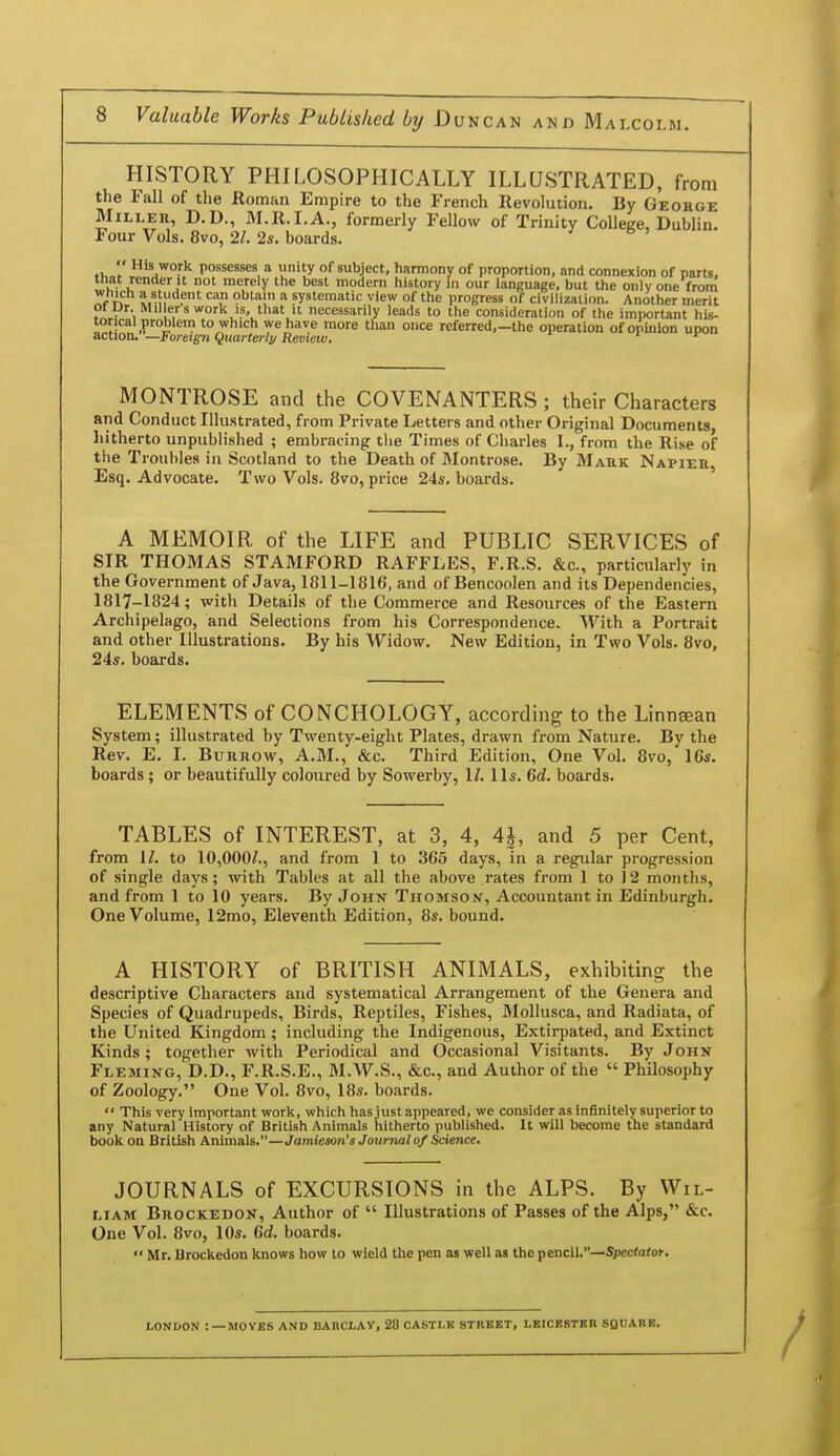 HISTORY PHILOSOPHICALLY ILLUSTRATED, from the Fall of the Roman Empire to the French Revolution. By Geohge Miller, D.D., M.R.I.A., formerly Fellow of Trinity College, Dublin. Four Vols. 8vo, 21. 2s. boards. ti,// '^.^or*^ possesses a unity of subject, harmony of proportion, and connexion of parU, tliat render It not merely tlie best modern liistory m our language, but the only one from ei^ M, f'^'^r systematic view of the progress of civilization. Another merit ofDr. Mil ers work IS, that it necessarily leads to the consideration of the important his- torical problem to which we have more than once referred,—the operation of opinion upon action.—Foreign Quarterly Review. i t~ MONTROSE and the COVENANTERS ; their Characters and Conduct Illustrated, from Private Letters and other Original Documents, hitherto unpublished ; embracing the Times of Charles I., from the Rise of the Troubles in Scotland to the Death of Blontrose. By Mark Napier Esq. Advocate. Two Vols. 8vo, price 24s. boards. ' A MEMOIR of the LIFE and PUBLIC SERVICES of SIR THOMAS STAMFORD RAFFLES, F.R.S. &c., particularly in the Government of Java, 1811-1816, and of Bencoolen and its Dependencies, 1817-1824; with Details of the Commerce and Resources of the Eastern Archipelago, and Selections from his Correspondence. With a Portrait and other Illustrations. By his Widow. New Edition, in Two Vols. 8vo, 24s. boards. ^ ELEMENTS of CONCHOLOGY, according to the Linneean System; illustrated by Twenty-eight Plates, drawn from Nature. By the Rev. E. I. Burrow, A.M., &c. Third Edition, One Vol. 8vo, 16s. boards; or beautifully coloured by Sowerby, 1/. lis. 6d. boards. TABLES of INTEREST, at 3, 4, 4i, and 5 per Cent, from \l. to 10,000/., and from 1 to 365 days, in a regular progression of single days; with Tables at all the above rates from 1 to 12 months, and from 1 to 10 years. By John Thomson, Accountant in Edinburgh. One Volume, 12mo, Eleventh Edition, 8s. bound. A HISTORY of BRITISH ANIMALS, exhibiting the descriptive Characters and systematical Arrangement of the Genera and Species of Quadrupeds, Birds, Reptiles, Fishes, Mollusca, and Radiata, of the United Kingdom; including the Indigenous, Extirpated, and Extinct Kinds; together with Periodical and Occasional Visitants. By John Fleming, D.D., F.R.S.E., M.W.S., &c., and Author of the  Philosophy of Zoology. One Vol. 8vo, 18s. boards.  This very important work, which has just appeared, we consider as infinitely superior to any Natural History of British Animals hitherto published. It will become the standard book on British Animals.—Jamieson's Journal of Science. JOURNALS of EXCURSIONS in the ALPS. By Wil- liam Brockedon, Author of  Illustrations of Passes of the Alps, &c. One Vol. 8vo, 10s. Gd. boards. Mr. Brockedon knows how to wield the pen as well as the ^eaclW—Spectator. LONDON :—MOVES AND BARCLAY, 28 CASTLK STREET, LEICBSTBB SQUARE.