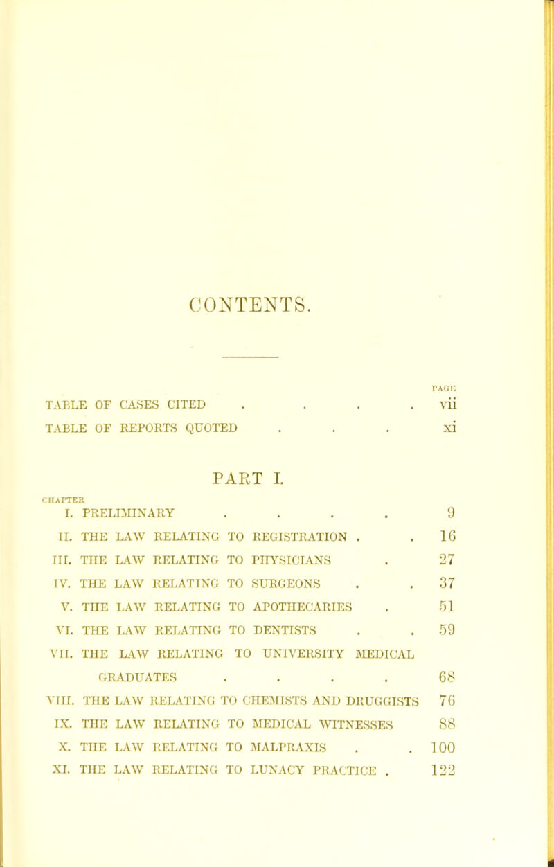 CONTENTS. TABLE OF CA.SES CITED . ... TABLE OF REPORTS QUOTED PART I. CIIAITER I. PRELIMINARY .... II. THE LAW RELATING TO REGISTRATION . III. THE LAW RELATING TO PHYSICIANS IV. THE LAW RELATING TO SURGEONS V. THE LAW RELATING TO APOTHECARIES VI. THE LAW RELATING TO DENTISTS ATI. THE LAW RELATING TO UNIVERSITY MEDICAL GRADUATES .... VIII. THE LAW RELATING TO CHEMISTS AND DRUGGISTS IX. THE LAW RELATING TO JIEDICAL WITNESSES X. THE LAW RELATING TO AIALPRAXIS XI. THE LAW RELATING TO LUNACY PRACTICE . PAGE vii xi 9 16 27 .37 .'ll .69 C8 76 88 100 122