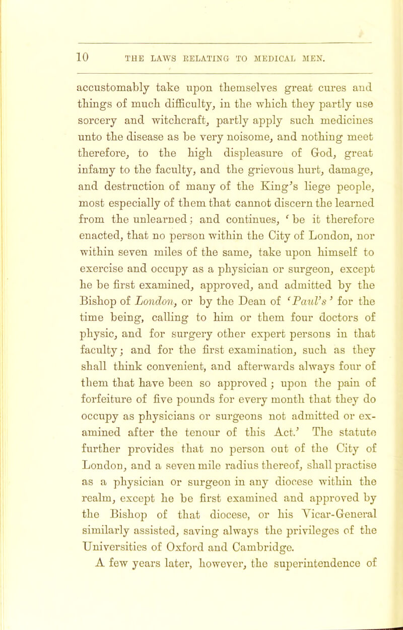 accustomably take upon tliemselves great cures and things of muck difficulty, in tke wkick they partly use sorcery and witchcraft, partly apply such medicines unto the disease as be very noisome, and nothing meet therefore, to the high displeasure of God, great infamy to the faculty, and the grievous hurt, damage, and destruction of many of the King^s liege people, most especially of them that cannot discern the learned from the unlearned; and continues, 'be it therefore enacted, that no person within the City of London, nor within seven miles of the same, take upon himself to exercise and occupy as a physician or surgeon, except he be first examined, approved, and admitted by the Bishop of London, or by the Dean of ‘ Patd’s ’ for the time being, calling to him or them four doctors of physic, and for surgery other expert persons in that faculty; and for the first examination, such as they shall think convenient, and afterwards always four of them that have been so approved; upon the pain of forfeiture of five pounds for every month that they do occupy as physicians or surgeons not admitted or ex- amined after the tenour of this Act.^ The statute further provides that no person out of the City of London, and a seven mile radius thereof, shall practise as a physician or surgeon in any diocese within the realm, except he be first examined and approved by the Bishop of that diocese, or his Vicar-General similarly assisted, saving always the privileges of the Universities of Oxford and Cambridge. A few years later, howevei’, the superintendence of