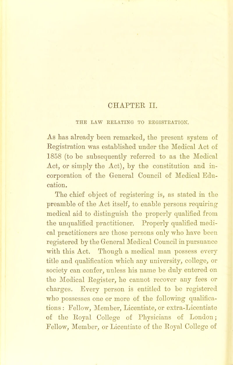 THE LAW RELATING TO REGISTRATION. As has already been remarked^ the present system of Registration was established under the Medical Act of 1858 (to be subsequently referred to as the Medical Act, or simply the Act), by the constitution and in- corporation of the General Council of Medical Edu- cation. The chief object of registering is, as stated in the preamble of the Act itself, to enable persons requiring medical aid to distinguish the properly quabfied from the unqualified practitioner. Properly qualified medi- cal practitioners are those persons only who have been registered by the General Medical Council in pursuance with this Act. Though a medical man possess every title and qualification which any university, college, or society can confer, unless his name be duly entered on the Medical Register, ho canuot recover any fees or charges. Every person is entitled to be registered who possesses one or more of the following qualifica- tions : Fellow, Member, Licentiate, or extra-Licentiato of the Royal College of Physicians of London; Fellow, Member, or Licentiate of the Royal College of