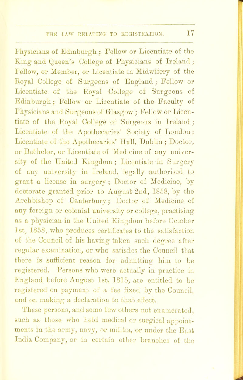 Physicians of Edinburgh ; Fellow or Licentiate of the King and Queen^s College of Physicians of Ireland; Fellow, or Member, or Licentiate in Midwifer}^ of the Royal College of Surgeons of England; Fellow or Licentiate of the Royal College of Surgeons of Edinburgh; Fellow or Licentiate of the Faculty of Physicians and Surgeons of Glasgow ; Fellow or Licen- tiate of the Royal College of Surgeons in Ireland ; Licentiate of the Apothecaries^ Society of London; Licentiate of the Apothecaries’ Hall, Dublin ; Doctor, or Bachelor, or Licentiate of Medicine of any univer- sity of the United Kingdom ; Licentiate in Surgery of any university in Ireland, legally authorised to grant a license in surgery ■ Doctor of Medicine, by doctorate granted prior to August 2nd, 1858, by the Ai’chbishop of Canterbury; Doctor of Medicine of any foreign or colonial university or college, practising as a physician in the United Kingdom before Octolier 1st, 1858, who produces certificates to the satisfaction of the Council of his having taken such degree after regular examination, or who satisfies the Council tliat there is sufficient reason for admitting him to be registered. Persons who were actually in practice in England before August 1st, 1815, are entitled to be registered on payment of a fee fixed by the Council, and on making a declaration to that effect. These persons, and some few others not enumerated, such as those who held medical or surgical appoint- ments in the army, navy, or militia, or under the East India Company, or in certain other branches of the