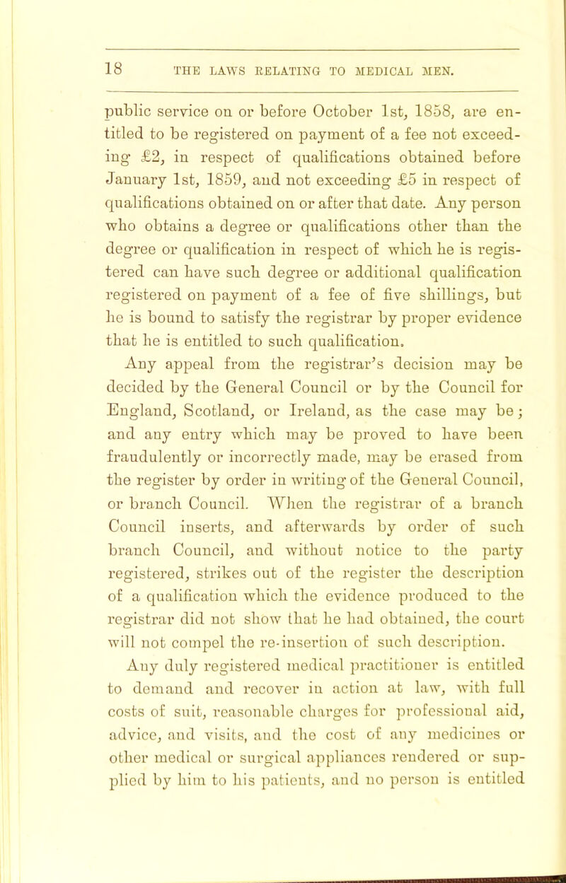 public service on or before October 1st, 1858, are en- titled to be registered on payment of a fee not exceed- ing £2, in respect of qualifications obtained before January 1st, 1859, and not exceeding £5 in respect of qualifications obtained on or after that date. Any person who obtains a degree or qualifications other than the degree or qualification in respect of which he is regis- tered can have such degree or additional qualification registered on 23ayment of a fee of five shillings, but he is bound to satisfy the registrar by proper evidence that he is entitled to such qualification. Any appeal from the registrar’s decision may be decided by the General Council or by the Council for England, Scotland, or Ireland, as the case may be; and any entry which may be proved to have been fraudulently or incorrectly made, may be erased from the register by order in writing of the General Council, or branch Council. When the registrar of a brancb Council inserts, and afterwards by order of such branch Council, and without notice to the party I’egistered, strikes out of the register the description of a qualification which the evidence produced to the registrar did not show that he had obtained, the court will not compel the re-insertion of such description. Auy duly registered medical practitioner is entitled to demand and recover iu action at law, with full costs of suit, reasonable charges for professional aid, advice, and visits, and the cost of any medicines or other medical or surgical appliances rendered or sup- plied by him to his patients, and no person is entitled