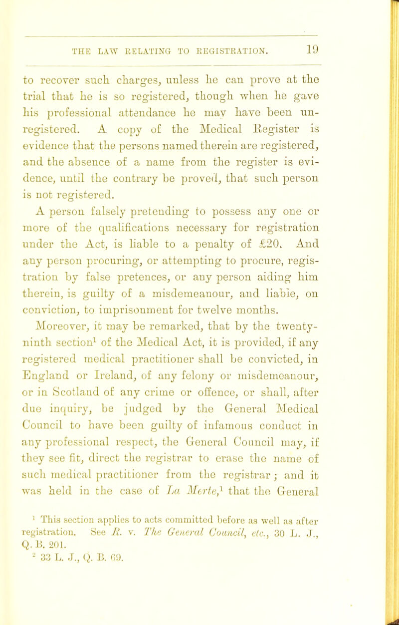 11) to recover sucli charges, uuless he can prove at the trial that he is so registered, though when he gave his professional attendance he mav have been un- registered. A copy of the Medical Register is evidence that the persons named therein are registered, and the absence of a name from the register is evi- dence, until the contrary be proved, that such person is not registered. A person falsely pretending to possess any one or more of the qualifications necessary for registration under the Act, is liable to a penalty of £20. And any person procuring, or attempting to procure, regis- tration by false pretences, or any person aiding’ him therein, is guilty of a misdemeanour, and liable, on conviction, to imprisonment for twelve months. i\Ioreover, it may be remarked, that by the twenty- ninth section' of the Medical Act, it is provided, if any registered medical practitioner shall be convicted, in England or Ireland, of any felony or misdemeanour, or in Scotland of any crime or offence, or shall, after duo inquiry, be judged by the General Medical Council to have been guilty of infamous conduct in any professional respect, the General Council may, if they see fit, direct the registrar to erase the name of such medical practitioner from the registrar; and it was held in the case of La Merle,that the General ' Tins section aiJpUes to acts conunitted Ijcforc as well as after registration. hiee JL v. The General Coumil, etc., 30 L. J., Q. Ik 201. - 33 L. J., ty B. GO.