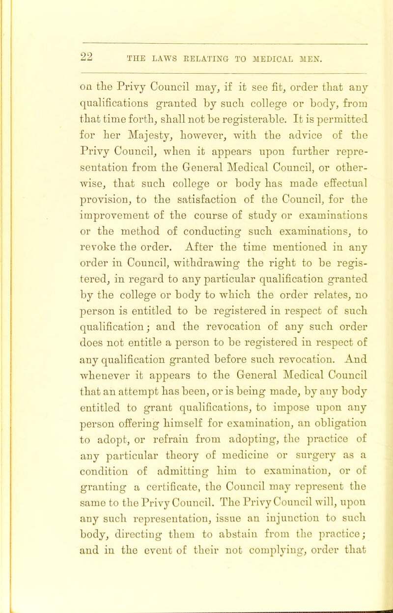 OQ the Privy Council may, if it see fit, order that any qualifications granted by such, college or body, from that time forth, shall not be registerable. It is permitted for her Majesty, however, with the advice of the Privy Council, when it appears upon further repre- sentation from the General Medical Council, or other- wise, that such college or body has made effectual provision, to the satisfaction of the Council, for the improvement of the course of study or examinations or the method of conducting such examinations, to revoke the order. After the time mentioned in any order in Council, withdrawing the right to be regis- tered, in regard to any particular qualification granted by the college or body to which the order relates, no person is entitled to be registered in respect of such qualification; and the revocation of any such order does not entitle a person to be registered in respect of any qualification granted before such revocation. And whenever it appears to the General Medical Council that an attempt has been, or is being made, by any body entitled to grant qualifications, to impose upon any person offering himself for examination, an obligation to adopt, or refrain from adopting, the practice of any particular theory of medicine or surgery as a condition of admitting him to examination, or of granting a certihcate, tho Council may represent the same to the Privy Council. The Privy Council will, upon any such representation, issue an injunction to such body, dii’ectiug them to abstain from the practice; and in the event of their not complying, order that