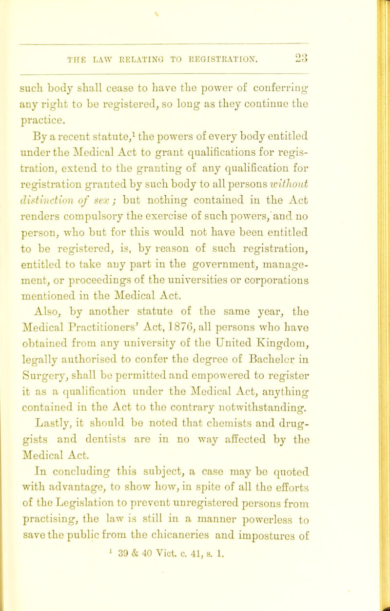 such body shall cease to have the power of conferring- any right to be registered, so long as they continue the practice. By a recent statute/ the powers of every body entitled under the Medical Act to grant qualifications for i-egis- tration, extend to the granting of any qualification for registration granted by such body to all persons loithout distinction of sex ; but nothing contained in the Act renders compulsory the exercise of such powers, and no person, who but for this would not have been entitled to be registered, is, by reason of such registration, entitled to take any part in the government, manage- ment, or proceedings of the universities or corporations mentioned in the Medical Act. Also, by another statute of the same year, the Medical Practitioners’ Act, 187G, all persons who have obtained from any university of the United Kingdom, legally authorised to confer the degree of Bachelor in Surgery, shall bo permitted and empowered to register it as a qualification under the Medical Act, anything contained in the Act to the contrary notwithstanding. Lastly, it should be noted that chemists and drug- gists and dentists are in no way affected by the Medical Act. In concluding this subject, a case may bo quoted with advantage, to show how, in spite of all tho efforts of the Legislation to prevent unregistered persons from practising, tho law is still in a manner powerless to save tho public from the chicaneries and impostures of