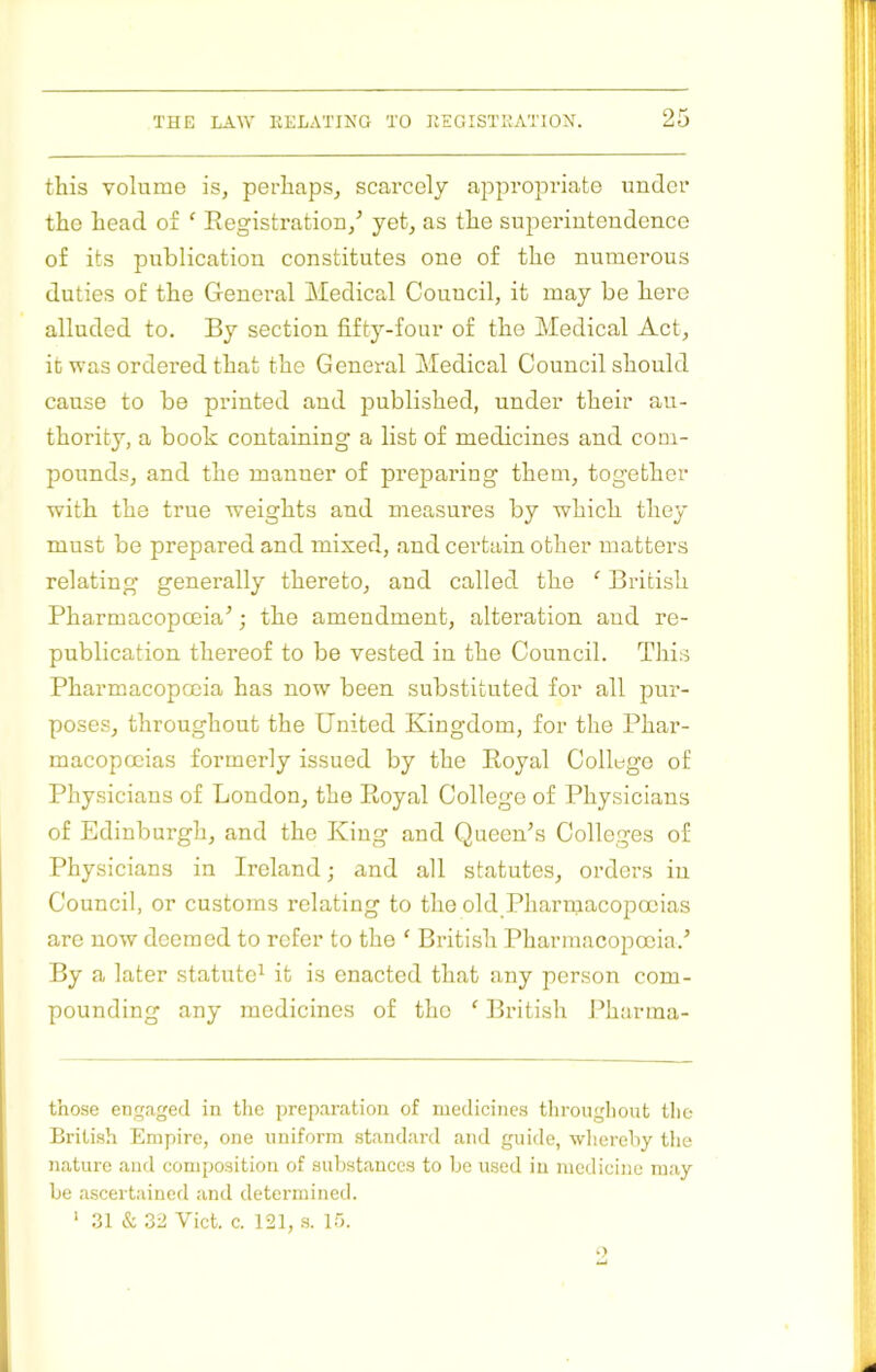 this volume is, perhaps, scarcely apjiropriate under the head of ' Registration,^ yet, as the superintendence of its publication constitutes one of the numerous duties of the General Medical Council, it may be here alluded to. By section fifty-four of the Medical Act, it was ordered that the General Medical Council should cause to be printed and published, under their au- thority, a book containing a list of medicines and com- pounds, and the manner of preparing them, together with the true weights and measures by which they must be prepared and mixed, and certain other matters relating generally thereto, and called the ‘ British Pharmacopoeia’; the amendment, alteration and re- publication thereof to be vested in the Council. This Pharmacopoeia has now been substituted for all pur- poses, throughout the United Kingdom, for the Phar- macopoeias formerly issued by the Royal College of Physicians of London, the Royal College of Physicians of Edinburgh, and the King and Queen’s Colleges of Physicians in Ireland; and all statutes, orders in Council, or customs relating to the old Pharmacopoeias are now deemed to refer to the ‘ Bi’itish Pharmacopoeia.’ By a later statute^ it is enacted that any person com- pounding any medicines of the ‘ British Pharma- those engaged in the preparation of medicines tlirougliont the British Empire, one uniform standard and guide, wlierehy tlie nature and composition of substances to be used in medicine may be ascertained and determined.