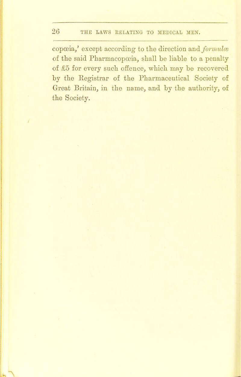 copoeia^’ except according to the direction and form,nice of tlie said Pharmacopoeia^ shall be liable to a penalty of £5 for every such offence, which may be recovered by the Eegistrar of the Pharmaceutical Society of Great Britain, in the name, and by the authority, of the Society.