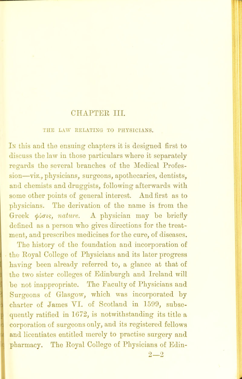 CHAPTER III. THE LAW RELATING TO PHYSICIANS. In this anti the ensuing chaptei’S it is designed first to discuss the law in those particulars where it separately regards the several branches of the Medical Profes- sion—viz., physicians, surgeons, apothecaries, dentists, and chemists and druggists, following afterwards with some other points of general interest. And first as to physicians. The derivation of the name is from the Greek nature. A physician may be briefly defined as a person who gives directions for the treat- ment, and prescribes medicines for the cure, of diseases. The history of the foundation and incorporation of the Royal College of Physicians and its later progress having been already referred to, a glance at that of the two sister colleges of Edinburgh and Ireland will be not inappropriate. The Faculty of Physicians and Surgeons of Glasgow, which was incorporated by charter of James VI. of Scotland in 1500, subse- quently ratified in 1G72, is notwithstanding its title a corporation of surgeons only, and its registered fellows and licentiates entitled merely to practise surgery and pharmacy. The Royal College of Physicians of Edin- 2—2
