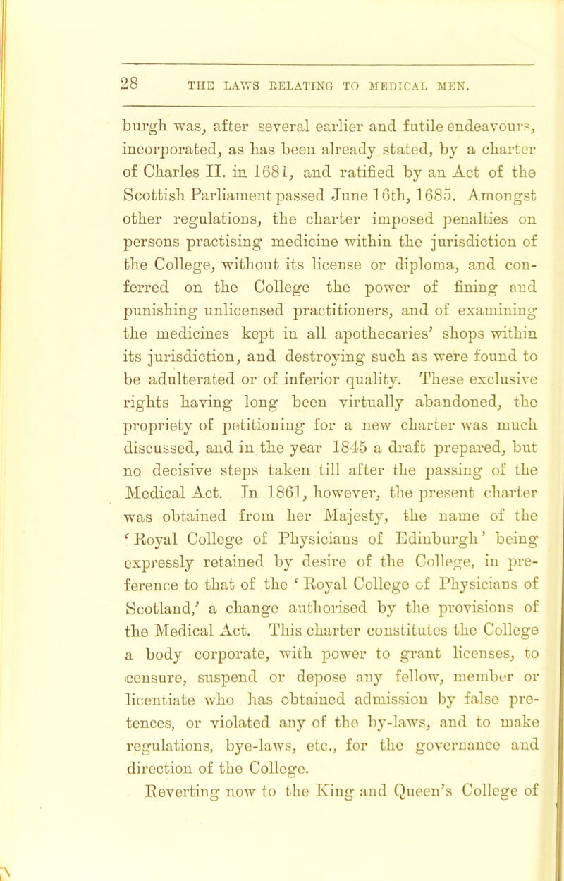 burgli was, after several earlier and futile endeavours, incorporated, as lias been already stated, by a charter of Charles II. in 1681, and ratified by an Act of the Scottish Parliament passed June 16th, 1685. Amongst other regulations, the charter imposed penalties on persons piractising medicine within the jurisdiction of the College, without its license or diploma, and con- ferred on the College the power of fining and punishing unlicensed practitioners, and of examining the medicines kejit in all apothecaries^ shops within its jurisdiction, and destroying such as were found to be adulterated or of inferior quality. These exclusive rights having long been virtually abandoned, the propriety of jDetitioniug for a new charter was much discussed, and in the year 1845 a draft prepared, but no decisive steps taken till after the passing of the Medical Act. In 1861, however, the present charter was obtained from her Majest}’’, the name of the ‘ Royal College of Physicians of Edinburgh ’ being expressly retained by desire of the College, in pre- ference to that of the ‘ Royal College of Physicians of Scotland,^ a change authorised by the provisions of the Medical Act. This charter constitutes the College a body corporate, with jiower to grant licenses, to censure, suspend or depose any fellow, member or licentiate who has obtained admission by false pre- tences, or violated any of the by-laws, and to make regulations, bye-laws, etc., for the governance and direction of the College. Reverting now to the King and Queen’s College of