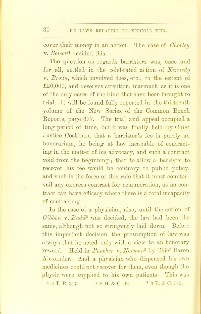 cover tlieir money in an action. The case of Ghoiiey V. Bolcott'- decided this. The question as regards barristers was, once and for all, settled in the celebrated action of Kennedy V. Broun, which involved fees, etc., to the extent of £20,000, and deserves attention, inasmuch as it is one of the only cases of the hind that have been brought to trial. It will be found fully reported in the thirteenth volume of the New Series of the Common Bench Eeports, page 677. The trial and appeal occupied a long period of time, but it was finally held by Chief Justice Cochburn that a barrister's fee is purely an honorarium, he being at law incapable of contract- ing in the matter of his advocacy, and such a contract void from the beginning ; that to allow a barrister to recover his fee would be contrary to public polic}’, and such is the force of this rule that it must counter- vail any express contract for remuneration, as no con- tract can have efficacy where there is a total incapacit}* of contracting. In the case of a physician, also, until the action of Gihhon V. Budd^ was decided, the law had been tho same, although not so stringently laid down. Before this important decision, tho presumption of law was always that ho acted only with a view to an honorary reward. Held in Boucher v. Norman^ by Chief Baron Alexander. And a physician who dispensed his own medicines could not recover for them, even though the physic were supplied to his own patients. This was 1 4 T. It. :U7. 2 II. & C. 92. “ 3 B. & C. 745.