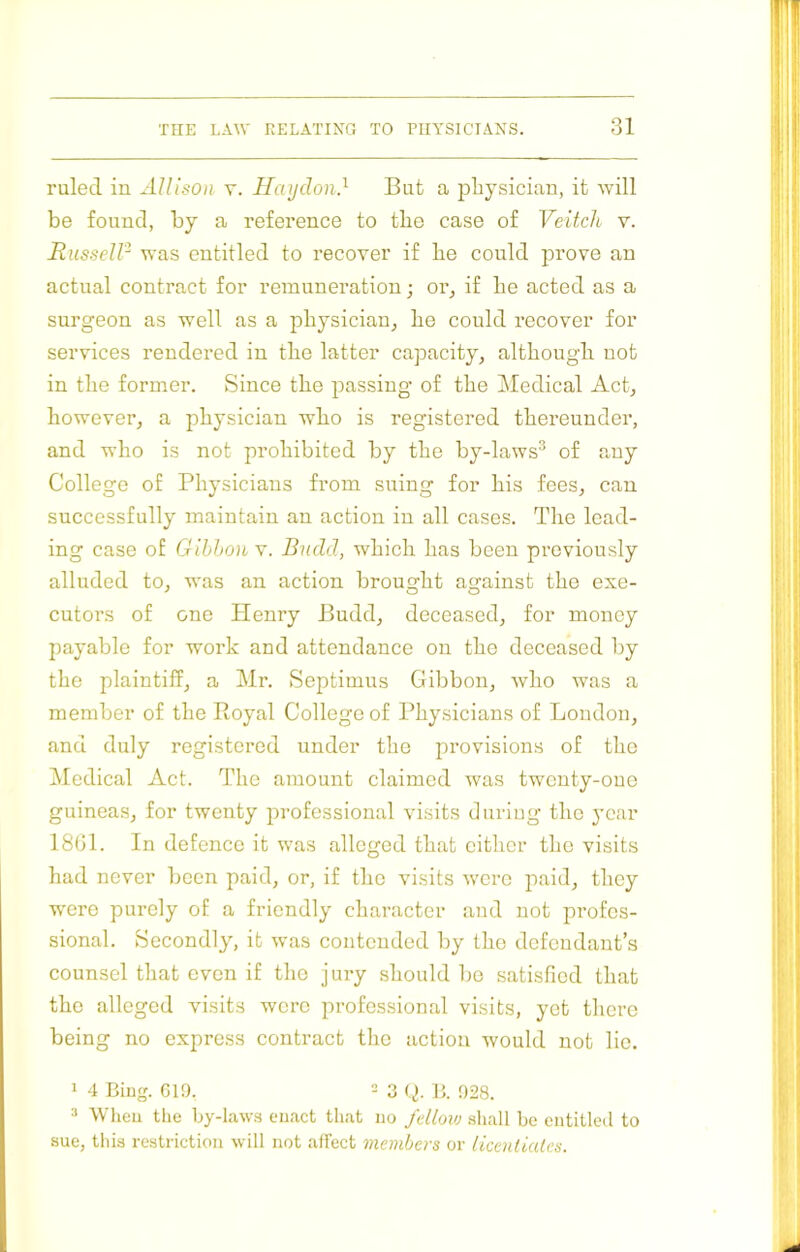 ruled in Allison y. Haijdon} But a physician, it will be found, by a reference to the case of Veitch v. liusselP was entitled to recover if be could prove an actual contract for remuneration; or^ if be acted as a surgeon as well as a physician^ be could recover for services rendered in tbe latter capacity, although not in tbe former. Since tbe passing of tbe Medical Act, however, a physician who is registered thereunder, and who is not prohibited by the by-laws^ of any College of Physicians from suing for his fees, can successfully maintain an action in all cases. The lead- ing case of Gihhon v. Budd, which has been previously alluded to, was an action brought against the exe- cutoi’s of one Henry Budd, deceased, for money payable for work and attendance on the deceased by the plaintiff, a Mr. Septimus Gibbon, who was a member of the Royal College of Physicians of London, and duly registered under the provisions of the iMedical Act. The amount claimed was twenty-one guineas, for twenty professional visits during the year 18(31. In defence it was alleged that cither the visits had never been paid, or, if the visits ■were paid, they were purely of a friendly character and not profes- sional. Secondly, it was contended by the defendant’s counsel that even if the jury should be satisfied that the alleged visits were professional visits, yet there being no express contract the action would not lie. > 4 Biug. G19. 2 3 g. 328. 2 Wheu the by-laws cuact that no fellovj shall be entitled to sue, this restriction will not affect members or licenliates.