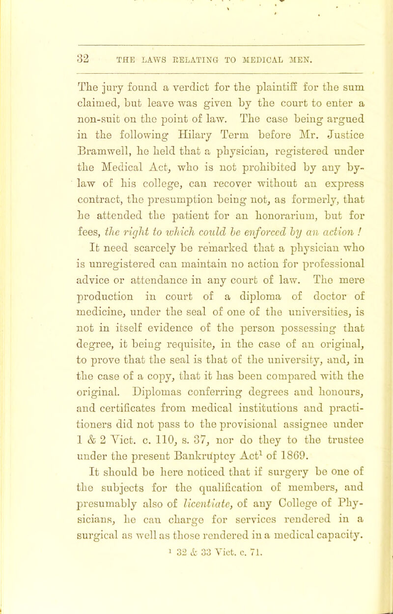 Thej UTy found a vei’dict for tlie plaintiff for the sum claimed, but leave was given by the court to enter a non-suit on the point of law. The case being argued in the following Hilary Term before Mr. Justice Bramwell, lie held that a physician, registered under the Medical Act, who is not prohibited by any by- law of his college, can recover without an express contract, the presumption being not, as formerly, that he attended the patient for an honorarium, but for fees, the right to luhich could he enforced hy an action ! It need scarcely be remarked that a physician who is unregistered can maintain no action for professional advice or attendance in any court of law. The mere production in court of a diploma of doctor of medicine, under the seal of one of the universities, is not in itself evidence of the person possessing that degree, it being requisite, in the case of an original, to prove that the seal is that of the university, and, in the case of a copy, that it has been compared with the original. Diplomas conferring degrees and honours, and certificates from medical institutions aud practi- tioners did not pass to the provisional assignee under 1 & 2 Viet. c. 110, s. 37, nor do they to the trustee under the present Bankrdptcy AcD of 1869. It should be here noticed that if surgery be one of tho subjects for the qualification of members, and presumably also of licentiate, of any College of Phy- sicians, he can charge for services rendered in a surgical as well as those rendered in a medical capacity. 1 32 et 33 Yict. c. 71.