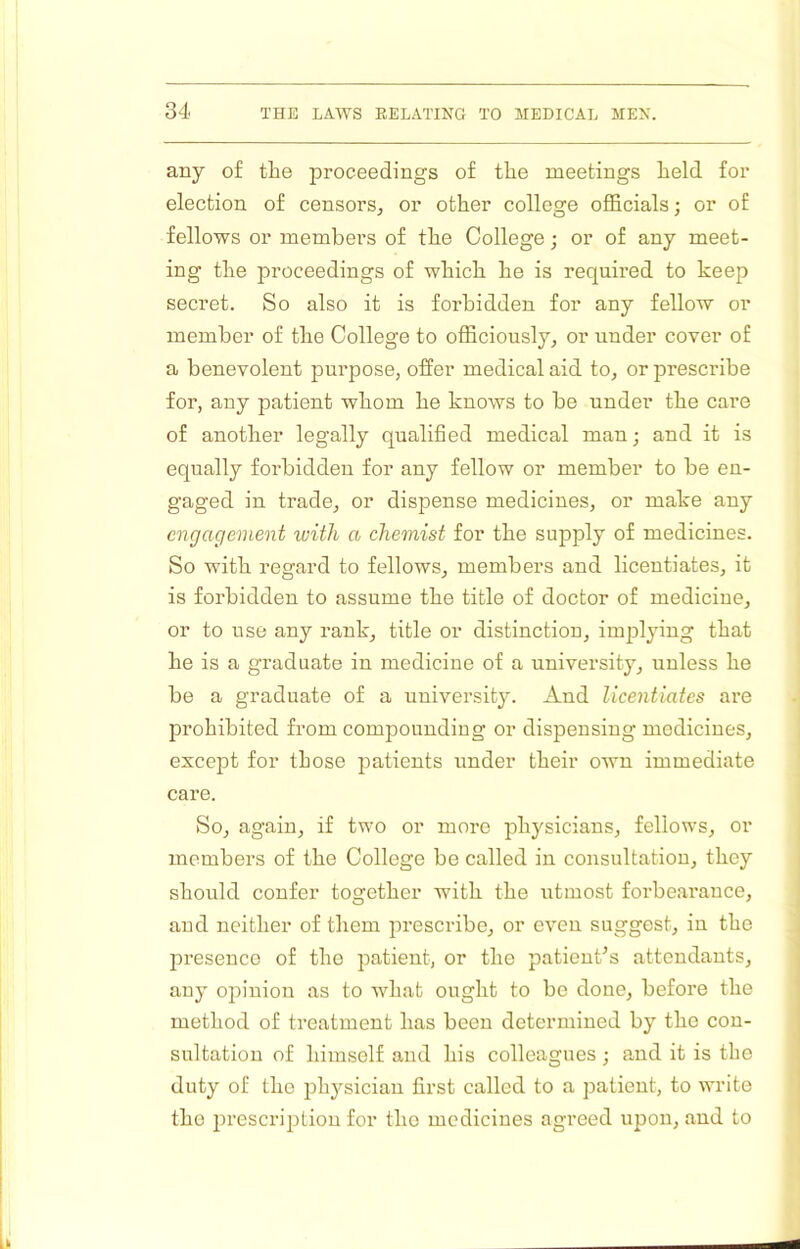 any of the proceedings of the meetings held for election of censors^ or other college officials; or of fellows or members of the College; or of any meet- ing the proceedings of which he is required to keep secret. So also it is forbidden for any fellow or member of the College to officiously, or under cover of a benevolent purpose, offer medical aid to, or prescribe for, any patient whom he knows to be under the care of another legally qualified medical man; and it is equally forbidden for any fellow or member to be en- gaged in trade, or dispense medicines, or make any engagement with a chemist for the supply of medicines. So with regard to fellows, members and licentiates, it is forbidden to assume the title of doctor of medicine, or to use any rank, title or distinction, impljung that he is a graduate in medicine of a university, unless he be a graduate of a universit}'. And licentiates are prohibited from compounding or dispensing medicines, except for those patients under their own immediate care. So, again, if two or more physicians, fellows, or members of the College be called in consultation, they should confer together with the utmost forbearance, and neither of them prescribe, or even suggest, in the presence of the patient, or the patieuCs attendants, any opinion as to Avhat ought to be done, before the method of treatment has been determined by the con- sultation of himself and his colleagues; and it is the duty of the jihj^sician first called to a patient, to write the prescription for the medicines agreed upon, and to