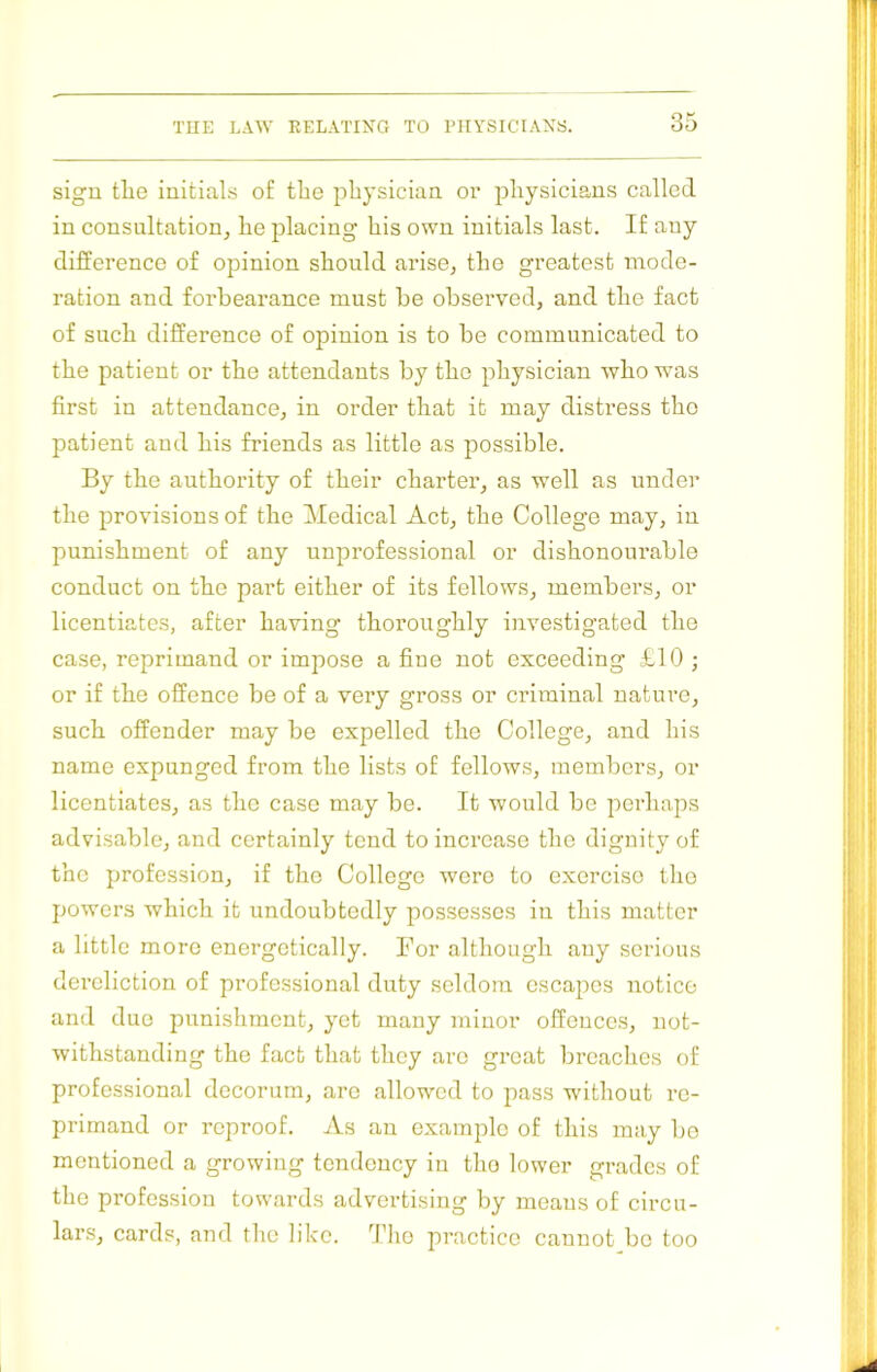 sign tlie initials of tlie physician or physicians called in consultation, he placing his own initials last. If any difference of opinion should arise, the greatest mode- ration and forbearance must be observed, and the fact of such difference of opinion is to be communicated to the patient or the attendants by the physician who was first in attendance, in order that it may distress the patient and his friends as little as possible. By the authority of their charter, as well as under the provisions of the Medical Act, the College may, in punishment of any unprofessional or dishonourable conduct on the part either of its fellows, members, or licentiates, after having thoroughly investigated the case, reprimand or impose a fine not exceeding £10 ; or if the offence be of a very gross or criminal nature, such offender may be expelled the College, and his name expunged from the lists of fellows, members, or licentiates, as the case may be. It would be perhaps advisable, and certainly tend to increase the dignity of the profession, if the College were to exercise the powers which it undoubtedly possesses in this matter a little more energetically. For although any serious dereliction of professional duty seldom csca^oes notice and duo punishment, yet many minor offences, not- withstanding the fact that they arc great breaches of professional decorum, arc allowed to pass without re- primand or reproof. As an example of this may bo mentioned a growing tendency in the lower grades of the profession towards advertising by means of circu- lars, cards, and the like. ^Iho practice cannot be too
