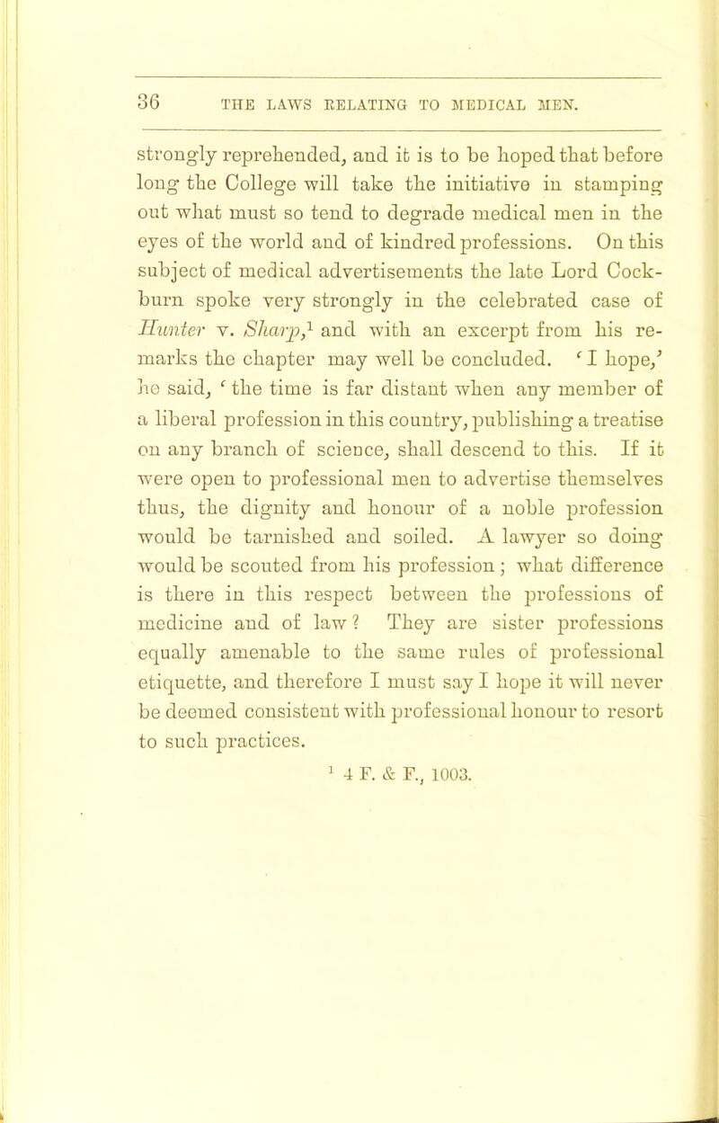 strongly reprehended^ and it is to be hoped that before long the College will take the initiative in stamping out what must so tend to degrade medical men in the eyes of the world and of kindred professions. On this subject of medical advertisements the late Lord Cock- burn spoke very strongly in the celebrated case of Hunter v. Sharp,and with an excerpt from his re- marks the chapter may well be concluded. ‘ I hope/ he saidj ‘ the time is far distant when any member of a liberal profession in this country, publishing a treatise on any branch of science, shall descend to this. If it were open to professional men to advertise themselves thus, the dignity and honour of a noble profession would be tarnished and soiled. A lawyer so doing would be scouted from his profession; what difference is there in this respect between the professions of medicine and of law ? They are sister professions equally amenable to the same rules of professional etiquette, and therefore I must say I hojie it will never be deemed consistent with professional honour to resort to such practices. ^ 4 F. & F., 1003.