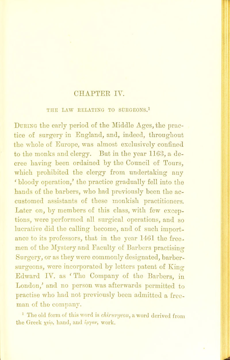 THE LAW RELATING TO SURGEONS.^ During the early period of the Middle Ages, the prac- tice of surgery in England, and, indeed, throughout the whole of Europe, was almost exclusively confined to the monks and clergy. But in the year 1163, a de- cree having been ordained by the Council of Tours, which prohibited the clergy from undertaking any ‘ bloody operation,^ the practice gradually fell into the hands of the barbers, who had previously been the ac- customed assistants of these monkish practitioners. Later on, by members of this class, with few excep- tions, were performed all surgical operations, and so lucrative did the calling become, and of such import- ance to its professors, that in the year 1461 the free- men of the Mystery and Faculty of Barbers practising Surgery, or as they were commonly designated, barber- surgeons, wore incorporated by letters patent of King Edward IV. as ‘ The Company of the Barbers, in London,^ and no person was afterwards permitted to practise who had not previously been admitted a free- man of the company. ^ The old form of this word is chirurrjeon, a word derived from the Greek P> hand, and tpyov, woi’k.