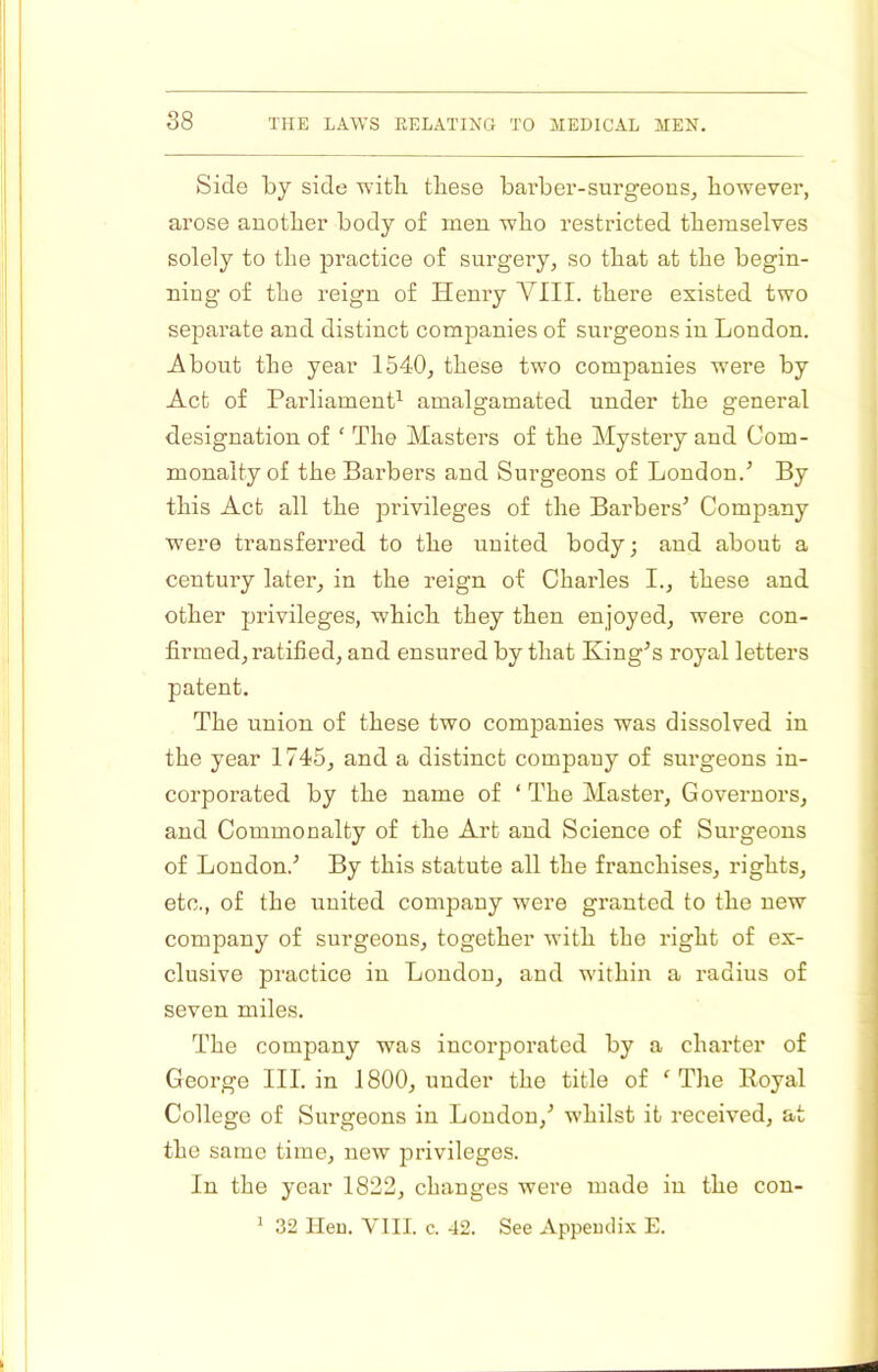 S8 Side by side with tliese barber-surgeons, however, arose another body of men who restricted themselves solely to the practice of surgery, so that at the begin- ning of the reign of Henry VIII. there existed two separate and distinct companies of surgeons in London. About the year 1540, these two companies were by Act of Parliamenf^ amalgamated under the general designation of ‘ The Masters of the Mystery and Com- monalty of the Barbers and Surgeons of London.^ By this Act all the privileges of the Barbers’ Company were transferred to the united body; and about a century later, in the reign of Charles I., these and other privileges, which they then enjoyed, were con- firmed, ratified, and ensured by that King’s royal letters patent. The union of these two companies was dissolved in the year 1745, and a distinct company of surgeons in- corporated by the name of ‘ The Master, Governors, and Commonalty of the Art and Science of Surgeons of London.’ By this statute all the franchises, rights, etc., of the united company were granted to the new company of surgeons, together with the right of ex- clusive practice in London, and within a radius of seven miles. The company was incorporated by a charter of George III. in 1800, under the title of ‘ The Royal College of Surgeons in London,’ whilst it received, at the same time, new privileges. In the year 1822, changes were made in the con- ’ 32 Hen. VIII. c. 42. See Appendix E.