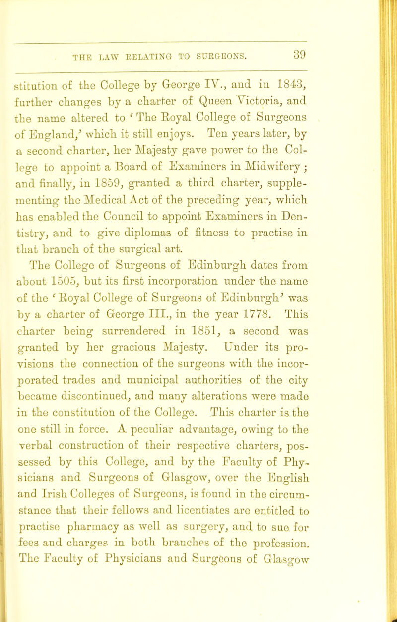 stitutiou of the College by George IV., and in 1843, further changes by a charter of Queen Victoria, and the name altered to ^ The Royal College of Surgeons of England,^ which it still enjoys. Ten years later, by a second charter, her Majesty gave power to the Col- lege to appoint a Board of Examiners in Midwifery; and finally, in 1859, granted a third charter, supple- menting the Medical Act of the preceding year, which has enabled the Council to appoint Examiner’s in Den- tistry, and to give diplomas of fitness to practise in that branch, of the surgical art. The College of Surgeons of Edinburgh dates from about 1505, but its first incorporation under the name of the ^ Royal College of Surgeons of Edinburgh^ was by a charter of George III., in the year 1778. This charter being surrendered in 1851, a second was granted by her gracious Majesty. Under its pro- visions the connection of the surgeons with the incor- porated trades and municipal authorities of the city became discontinued, and many alterations were made in the constitution of the College. This charter is the one still in force. A peculiar advantage, owing to the verbal construction of their respective charters, pos- sessed by this College, and by the Faculty of Phy- sicians and Surgeons of Glasgow, over the English and Irish Colleges of Surgeons, is found in tlie circum- stance that their fellows and licentiates are entitled to practise pharmacy as well as surgery, and to sue for fees and charges in both branches of the profession. The Faculty of Physicians and Surgeons of Glasgow