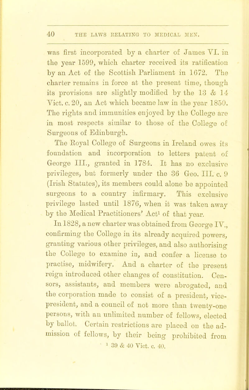 was first incorporated by a charter of James YI. in the year 1599, which charter received its ratification by an Act of the Scottish Parliament in 1672. The charter remains in force at the present time, though its provisions are slightly modified by the 13 & 14 Yict. c. 20, an Act which became law in the year 1850. The rights and immunities enjoyed by the College are in most respects similar to those of the College of Surgeons of Edinburgh. The Eoyal College of Surgeons in Ireland owes its foundation and incorporation to letters patent of George III., granted in 1784. It has no exclusive privileges, but formerly under the 36 Geo. III. c. 9 (Irish Statutes), its members could alone be appointed surgeons to a country infirmary. This exclusive privilege lasted until 1876, when it was taken away by the Medical Practitioners’ AcP of that year. In 1828, a new charter was obtained from Georg-e IV . confirming the College in its already acquired powers, granting various other privileges, and also authorising the College to examine in, and confer a license to practise, midwifery. And a charter of the present reign introduced other changes of constitution. Cen- sors, assistants, and members were abrogated, and the corporation made to consist of a president, vice- president, and a council of not more than twenty-one persons, with an unlimited number of fellows, elected by ballot. Certain restrictions are placed on the ad- mission of fellows, by their being prohibited from ^ 39 & 40 Viet. c. 40.