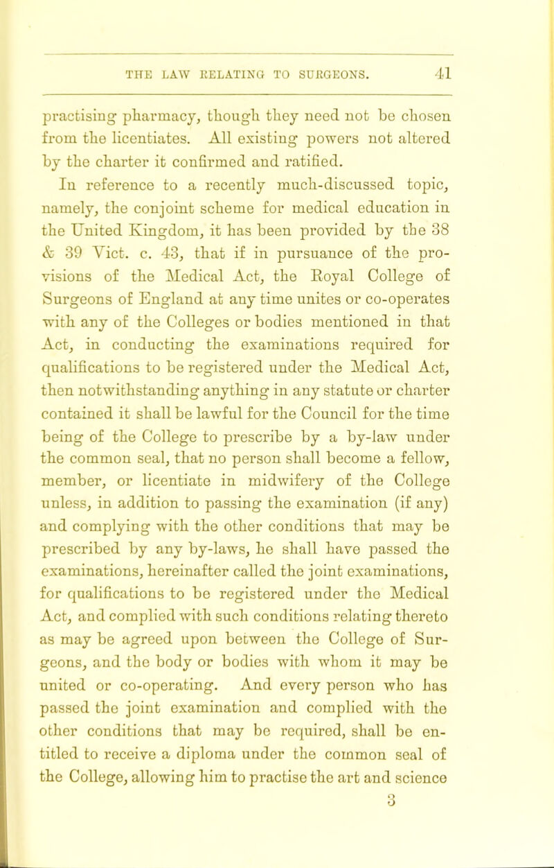 practising pharmacy, though they need not be chosen from the licentiates. All existing powers not altered by the charter it confirmed and ratified. In reference to a recently much-discussed topic, namely, the conjoint scheme for medical education in the United Kingdom, it has been provided by tbe 38 & 39 Viet. c. 43, that if in pursuance of the pro- visions of the Medical Act, the Royal College of Surgeons of England at any time unites or co-operates with any of the Colleges or bodies mentioned in that Act, in conducting the examinations required for quahfications to be registered under the Medical Act, then notwithstanding anything in any statute or charter contained it shall be lawful for the Council for the time being of the College to prescribe by a by-law under the common seal, that no person shall become a fellow, member, or licentiate in midwifery of the College unless, in addition to passing the examination (if any) and complying with the other conditions that may be prescribed by any by-laws, he shall have passed the examinations, hereinafter called the joint examinations, for qualifications to be registered under the Medical Act, and complied with such conditions relating thereto as may be agreed upon between the College of Sur- geons, and the body or bodies with whom it may be united or co-operating. And every person who has passed the joint examination and complied with the other conditions that may bo required, shall be en- titled to receive a diploma under the common seal of the College, allowing him to practise the art and science 3
