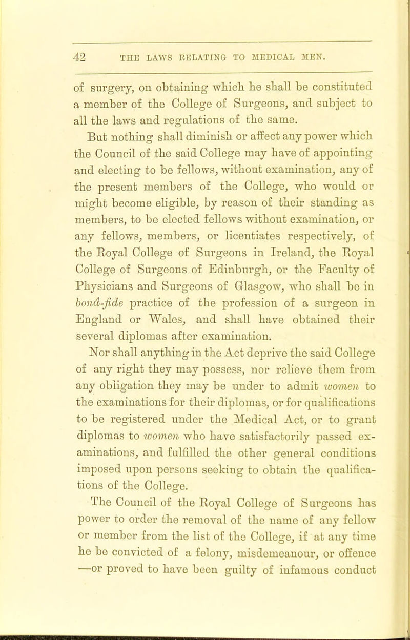 of surgery, on. obtaining wbicb be shall be constituted a member of the College of Surgeons, and subject to all the laws and regulations of the same. But nothing shall diminish or affect any power which the Council of the said College may have of appointing and electing to be fellows, without examination, any of the present members of the College, who would or might become eligible, by reason of their standing as members, to be elected fellows without examination, or any fellows, members, or licentiates respectively, of the Eoyal College of Surgeons in Ireland, the Eoyal College of Surgeons of Edinburgh, or the Faculty of Physicians and Surgeons of Glasgow, who shall be in hond-fide practice of the profession of a surgeon in England or Wales, and shall have obtained their several diplomas after examination. Nor shall anything in the Act deprive the said College of any right they may possess, nor relieve them from any obligation they may be under to admit ivomen to the examinations for their diplomas, or for qualifications to be registered under the Medical Act, or to grant diplomas to women who have satisfactorily passed ex- aminations, and fulfilled the other general conditious imposed upon persons seeking to obtain the qualifica- tions of the College. The Council of the Eoyal College of Surgeons has power to order the removal of the name of any fellow or member from the list of the College, if at any time he be convicted of a felony, misdemeanour, or offence —or proved to have been guilty of infamous conduct