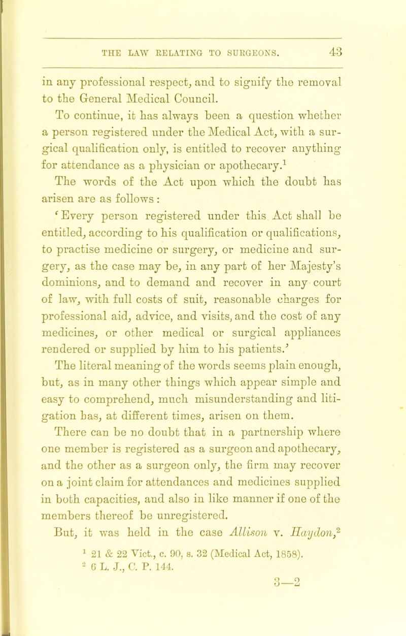 in any professional respect, and to signify tlio removal to the General Medical Council. To continue, it has always been a question whether a person registered under the Medical Act, with a sur- gical qualification only, is entitled to recover anything for attendance as a physician or apothecaiy.^ The words of the Act upon which the doubt has arisen are as follows : ‘ Every person registered under this Act shall be entitled, according to his qualification or qualifications, to practise medicine or surgery, or medicine and sur- gery, as the case may be, in any part of her Majesty’s dominions, and to demand and recover in any court of law, with full costs of suit, reasonable charges for professional aid, advice, and visits, and the cost of any medicines, or other medical or surgical appliances rendered or supplied by him to his patients.’ The literal meaning of the words seems plain enough, but, as in many other things which appear simple and easy to comprehend, much misunderstanding and liti- gation has, at different times, arisen on them. There can be no doubt that in a partnership where one member is registered as a surgeon and apothecary, and the other as a surgeon only, the firm may recover on a joint claim for attendances and medicines supplied in both capacities, and also in like manner if one of the members thereof be unregistered. But, it was held in the case Allison v. Ilaydon,'^ ^ 21 «S: 22 Viet, c. 90, s. 32 (Medical Act, 1858). - 0 L. C. P. 144. 3—2