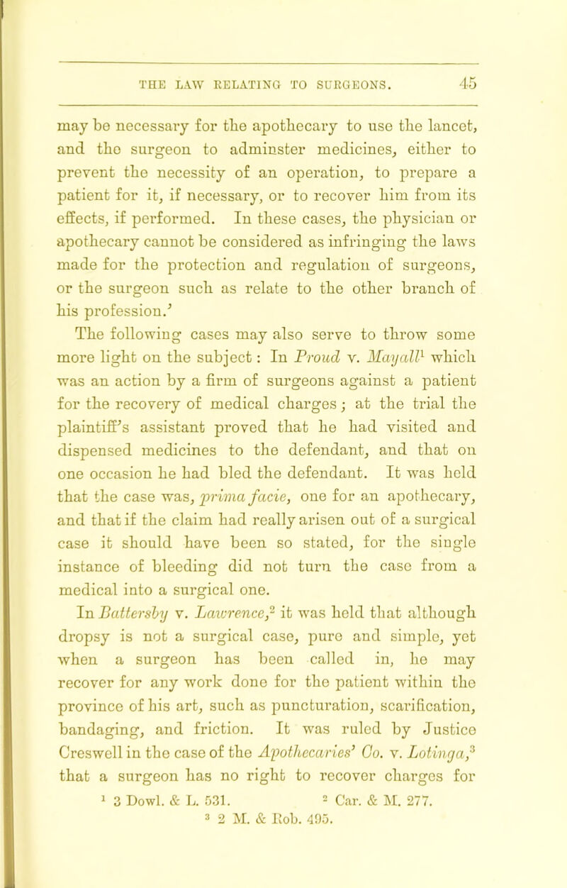 may be necessary for the apothecary to use the lancet, and the surgeon to adminster medicines^ either to prevent the necessity of an operation, to prepare a patient for it, if necessary, or to recover him from its effects, if performed. In these cases, the physician or apothecary cannot be considered as infringing the laws made for the protection and regulation of surgeons, or the surgeon such as relate to the other branch of his profession.^ The following cases may also serve to throw some more light on the subject: In Proud v. MayaW which was an action by a firm of surgeons against a patient for the recovery of medical charges; at the trial the plaintiff'’s assistant proved that he had visited and dispensed medicines to the defendant, and that on one occasion he had bled the defendant. It was hold that the case was, prima facie, one for an apothecary, and that if the claim had really arisen out of a surgical case it should have been so stated, for the single instance of bleeding did not turn the case from a medical into a surgical one. In Battershy v. Laiurence,’^ it was held that although dropsy is not a surgical case, pure and simple, yet when a surgeon has been called in, ho may recover for any work done for the patient within the province of his art, such as puncturation, scarification, bandaging, and friction. It was ruled by Justice Creswell in the case of the Apothecaries’ Go. v. Lotinya,^ that a surgeon has no right to recover charges for 1 3 Dowl. & L. 531. 2 Car. & M. 277. 2 2 M. & hob. 405.