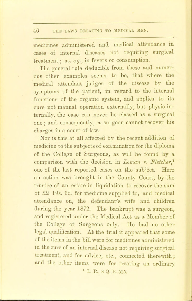 medicines administered and medical attendance in cases of internal diseases not requiring surgical treatment; as, e.g., in fevers or consumption. The general rule deducible from these and numer- ous other examples seems to be, that where the medical attendant judges of the disease by the symptoms of the patient, in regard to the internal functions of the organic system, and applies to its cure not manual operation externally, but physio in- ternally, the case can never be classed as a surgical one; and consequently, a surgeon cannot recover his charges in a court of law. Nor is this at all affected by the recent addition of medicine to the subjects of examination for the diploma of the College of Surgeons, as will be found by a comparison with the decision in Leman v. Fletcher,^ one of the last reported cases on the subject. Here an action was brought in the County Court, by the trustee of an estate in liquidation to recover the sum of £2 19s. 6d. for medicine supplied to, and medical attendance on, the defendant's wife and children during the year 1872. The bankrupt was a surgeon, and registered under the Medical Act as a Member of the College of Surgeons only. He had no other legal qualification. At the trial it appeared that some of the items in the bill were for medicines administei’ed in the cure of an internal disease not requiring surgical treatment, and for advice, etc., connected therewith; and the other items were for treating an ordinaiy ' L. E., 8 Q. B. 315.