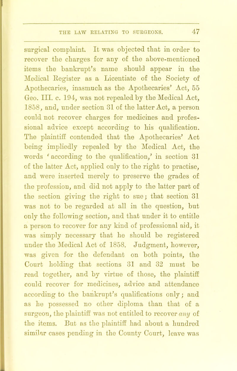 surgical complaint. It was objected that in order to recover tbe charges for any of the above-mentioned items the bankrupt’s name should appear in the Medical Register as a Licentiate of the Society of ApothecarieSj inasmuch as the Apothecaries’ Act, 55 Geo. III. c. 194j was not repealed by the Medical Act, 1858, and, under section 31 of the latter Act, a person conld not recover charges for medicines and profes- sional advice except according to his qualification. The plaintili contended that the Apothecaries’ Act being impliedly repealed by the Medical Act, the words ^ according to the c|ualification,’ in section 31 of the latter Act, applied only to the right to practise, and were inserted merely to preserve the grades of the profession, and did not apply to the latter part of the section giving the right to sue; that section 31 was not to be regarded at all in the question, but only the following section, and that under it to entitle a person to recover for any kind of professional aid, it was simply necessary that he should be registered under the Medical Act of 1858. Judgment, however, was given for the defendant on both points, the Court holding that sections 31 and 32 must bo read together, and by virtue of those, the plaintiff could recover for medicines, advice and attendance according to the bankrupt’s c|ualifications only; and as he possessed no other diploma than that of a surgeon, the plaintiff was not entitled to recover aii'i/ of the items. But as the plaintiff had about a hundred similar cases pending in the County Court, leave was