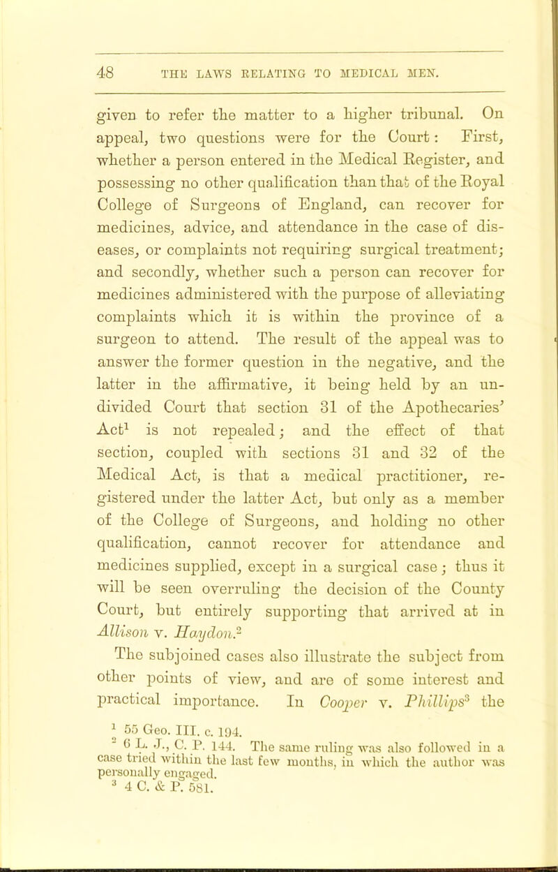 givea to refer the matter to a higher tribunal. On appeal, two questions were for the Court; First, whether a person entered in the Medical Register, and possessing no other qualification than that of the Royal College of Surgeons of England, can recover for medicines, advice, and attendance in the case of dis- eases, or complaints not requiring surgical treatment; and secondly, whether such a person can recover for medicines administered with the purpose of alleviating complaints which it is within the province of a surgeon to attend. The result of the appeal was to answer the former question in the negative, and the latter in the affirmative, it being held by an un- divided Court that section 31 of the Apothecaries’ Act^ is not repealed; and the effect of that section, coupled with sections 31 and 32 of the Medical Act, is that a medical practitioner, re- gistered under the latter Act, but only as a member of the College of Surgeons, and holding no other qualification, cannot recover for attendance and medicines supplied, except in a surgical case; thus it will be seen overruling the decision of the County Court, but entirely supporting that arrived at in Allison V. Haydonr The subjoined cases also illustrate the subject from other points of view, and are of some interest and practical importance. In Cooper v. Phillips^ the J 55 Geo. III. c. 1!)4. ■ (5 L. J., C. P. 144. The same ruling was also followed in a case tried within the last few mouths, in Avhich the author was personally engaged. ^ 4 C. & P. 581.